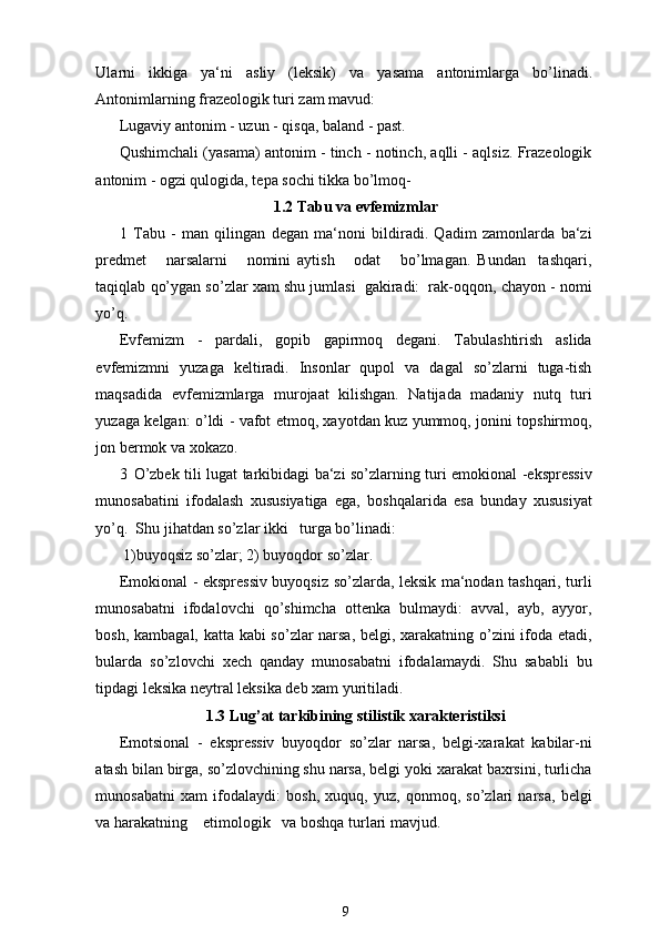 Ularni   ikkiga   ya ‘ ni   asliy   ( leksik )   va   yasama   antonimlarga   bo ’ linadi .
Antonimlarning frazeologik turi zam mavud:
Lugaviy antonim - uzun - qisqa, baland - past. 
Qushimchali (yasama) antonim - tinch - notinch, aqlli - aqlsiz. Frazeologik
antonim - ogzi qulogida, tepa sochi tikka bo’lmoq-
1.2 Tabu va evfemizmlar
1   Tabu   -   man   qilingan   degan   ma‘noni   bildiradi.   Qadim   zamonlarda   ba‘zi
predmet       narsalarni       nomini   aytish       odat       bo’lmagan.   Bundan     tashqari,
taqiqlab qo’ygan so’zlar xam shu jumlasi  gakiradi:  rak-oqqon, chayon - nomi
yo’q.  
Evfemizm   -   pardali,   gopib   gapirmoq   degani.   Tabulashtirish   aslida
evfemizmni   yuzaga   keltiradi.   Insonlar   qupol   va   dagal   so’zlarni   tuga-tish
maqsadida   evfemizmlarga   murojaat   kilishgan.   Natijada   madaniy   nutq   turi
yuzaga kelgan: o’ldi - vafot etmoq, xayotdan kuz yummoq, jonini topshirmoq,
jon bermok va xokazo.
3 O’zbek tili lugat tarkibidagi ba‘zi so’zlarning turi emokional -ekspressiv
munosabatini   ifodalash   xususiyatiga   ega,   boshqalarida   esa   bunday   xususiyat
yo’q.  Shu jihatdan so’zlar ikki   turga bo’linadi:  
 1)buyoqsiz so’zlar; 2) buyoqdor so’zlar.
Emokional - ekspressiv buyoqsiz so’zlarda, leksik ma‘nodan tashqari, turli
munosabatni   ifodalovchi   qo’shimcha   ottenka   bulmaydi:   avval,   ayb,   ayyor,
bosh, kambagal, katta kabi so’zlar narsa, belgi, xarakatning o’zini ifoda etadi,
bularda   so’zlovchi   xech   qanday   munosabatni   ifodalamaydi.   Shu   sababli   bu
tipdagi leksika neytral leksika deb xam yuritiladi.
1.3 Lug’at tarkibining stilistik xarakteristiksi
Emotsional   -   ekspressiv   buyoqdor   so’zlar   narsa,   belgi-xarakat   kabilar-ni
atash bilan birga, so’zlovchining shu narsa, belgi yoki xarakat baxrsini, turlicha
munosabatni   xam   ifodalaydi:   bosh,   xuquq,   yuz,   qonmoq,   so’zlari   narsa,   belgi
va harakatning    etimologik   va boshqa turlari mavjud.
9 