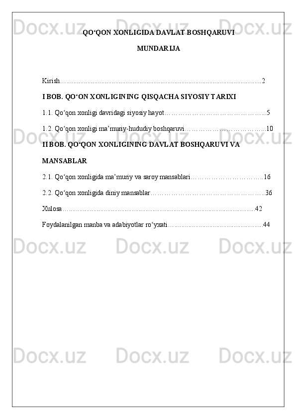 QO QON XONLIGIDA DAVLAT BOSHQARUVIʻ
MUNDARIJA
Kirish…................................................................................................................2
I BOB. QO ON XONLIGINING QISQACHA SIYOSIY TARIXI	
ʻ
1.1. Qo qon xonligi davridagi siyosiy hayot……………………………………...5	
ʻ
1.2.  Qo qon xonligi ma
ʻ ’ muriy-hududiy boshqaruvi ……………………………...10
II BOB. QO QON XONLIGINING DAVLAT BOSHQARUVI VA	
ʻ
MANSABLAR
2.1. Qo qon xonligida ma’muriy va saroy mansablari…………………………..16	
ʻ
2.2. Qo qon xonligida diniy mansablar…………………………………………..36
ʻ
Xulosa…...........................................................................................................42
Foydalanilgan manba va adabiyotlar ro yxati…...................................................44	
ʻ 