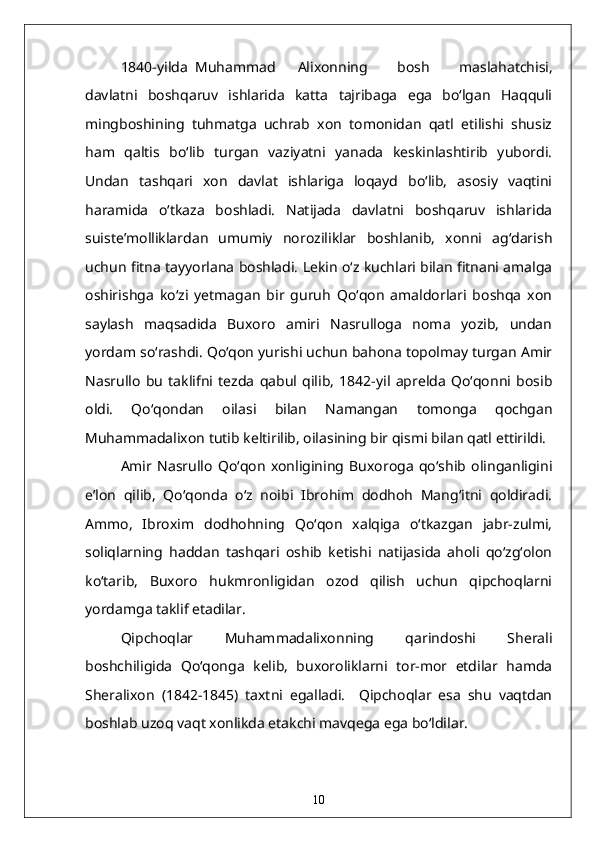 1840-yilda  Muhammad  Alixonning   bosh   maslahatchisi,
davlatni   boshqaruv   ishlarida   katta   tajribaga   ega   bo‘lgan   Haqquli
mingboshining   tuhmatga   uchrab   xon   tomonidan   qatl   etilishi   shusiz
ham   qaltis   bo‘lib   turgan   vaziyatni   yanada   keskinlashtirib   yubordi.
Undan   tashqari   xon   davlat   ishlariga   loqayd   bo‘lib,   asosiy   vaqtini
haramida   o‘tkaza   boshladi.   Natijada   davlatni   boshqaruv   ishlarida
suiste’molliklardan   umumiy   noroziliklar   boshlanib,   xonni   ag‘darish
uchun fitna tayyorlana boshladi. Lekin o‘z kuchlari bilan fitnani amalga
oshirishga   ko‘zi   yetmagan   bir   guruh   Qo‘qon   amaldorlari   boshqa   xon
saylash   maqsadida   Buxoro   amiri   Nasrulloga   noma   yozib,   undan
yordam so‘rashdi. Qo‘qon yurishi uchun bahona topolmay turgan Amir
Nasrullo   bu   taklifni   tezda   qabul   qilib,   1842-yil   aprelda   Qo‘qonni   bosib
oldi.   Qo‘qondan   oilasi   bilan   Namangan   tomonga   qochgan
Muhammadalixon tutib keltirilib, oilasining bir qismi bilan qatl ettirildi.
Amir   Nasrullo   Qo‘qon   xonligining   Buxoroga   qo‘shib   olinganligini
e’lon   qilib,   Qo‘qonda   o‘z   noibi   Ibrohim   dodhoh   Mang‘itni   qoldiradi.
Ammo,   Ibroxim   dodhohning   Qo‘qon   xalqiga   o‘tkazgan   jabr-zulmi,
soliqlarning   haddan   tashqari   oshib   ketishi   natijasida   aholi   qo‘zg‘olon
ko‘tarib,   Buxoro   hukmronligidan   ozod   qilish   uchun   qipchoqlarni
yordamga taklif etadilar. 
Qipchoqlar   Muhammadalixonning   qarindoshi   Sherali
boshchiligida   Qo‘qonga   kelib,   buxoroliklarni   tor-mor   etdilar   hamda
Sheralixon   (1842-1845)   taxtni   egalladi.     Qipchoqlar   esa   shu   vaqtdan
boshlab uzoq vaqt xonlikda etakchi mavqega ega bo‘ldilar.
10 