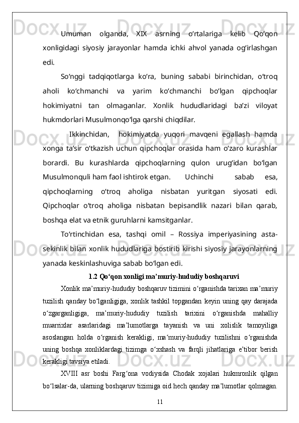 Umuman   olganda,   XIX   asrning   o‘rtalariga   kelib   Qo‘qon
xonligidagi   siyosiy   jarayonlar   hamda   ichki   ahvol   yanada   og‘irlashgan
edi. 
So‘nggi   tadqiqotlarga   ko‘ra,   buning   sababi   birinchidan,   o‘troq
aholi   ko‘chmanchi   va   yarim   ko‘chmanchi   bo‘lgan   qipchoqlar
hokimiyatni   tan   olmaganlar.   Xonlik   hududlaridagi   ba’zi   viloyat
hukmdorlari Musulmonqo‘lga qarshi chiqdilar. 
    Ikkinchidan,     hokimiyatda   yuqori   mavqeni   egallash   hamda
xonga   ta’sir   o‘tkazish   uchun   qipchoqlar   orasida   ham   o‘zaro   kurashlar
borardi.   Bu   kurashlarda   qipchoqlarning   qulon   urug‘idan   bo‘lgan
Musulmonquli ham faol ishtirok etgan.  Uchinchi     sabab   esa,
qipchoqlarning   o‘troq   aholiga   nisbatan   yuritgan   siyosati   edi.
Qipchoqlar   o‘troq   aholiga   nisbatan   bepisandlik   nazari   bilan   qarab,
boshqa elat va etnik guruhlarni kamsitganlar. 
To‘rtinchidan   esa,   tashqi   omil   –   Rossiya   imperiyasining   asta-
sekinlik   bilan   xonlik   hududlariga   bostirib   kirishi   siyosiy   jarayonlarning
yanada keskinlashuviga sabab bo‘lgan edi.
1.2  Qo qon xonligi maʻ ’ muriy-hududiy boshqaruvi
Xonlik ma ’ muriy-hududiy boshqaruv tizimini o rganishda tarixan ma	
ʻ ’ muriy
tuzilish   qanday   bo lganligiga,   xonlik   tashkil   topgandan   keyin   uning   qay   darajada	
ʻ
o zgarganligiga,   ma’muriy-hududiy   tuzilish   tarixini   o rganishda   mahalliy	
ʻ ʻ
muarrixlar   asarlaridagi   ma’lumotlarga   tayanish   va   uni   xolislik   tamoyiliga
asoslangan   holda   o rganish   kerakligi,   ma muriy-hududiy   tuzilishni   o rganishda	
ʻ ʻ ʻ
uning   boshqa   xonliklardagi   tizimga   o xshash   va   farqli   jihatlariga   e’tibor   berish	
ʻ
kerakligi tavsiya etiladi. 
XVIII   asr   boshi   Farg ona   vodiysida   Chodak   xojalari   hukmronlik   qilgan	
ʻ
bo lsalar-da, ularning boshqaruv tizimiga oid hech qanday ma’lumotlar qolmagan.	
ʻ
11 