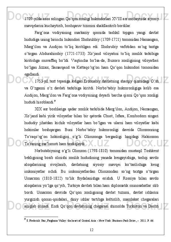 1709-yilda asos solingan Qo qon xonligi hukmdorlari XVIII asr mobaynida siyosiyʻ
mavqelarini kuchaytirib, boshqaruv tizimini shakllantirib bordilar. 
Farg ona   vodiysining   markaziy   qismida   tashkil   topgan   yangi   davlat	
ʻ
hududiga uning birinchi hukmdori Shohruhbiy (1709-1721) tomonidan Namangan,
Marg ilon   va   Andijon   to liq   kiritilgan   edi.   Shohrubiy   vafotidan   so ng   taxtga	
ʻ ʻ ʻ
o tirgan   Abdurahimbiy   (1721-1733)   Xo jand   viloyatini   to liq   xonlik   tarkibiga	
ʻ ʻ ʻ
kiritishga   muvaffaq   bo ldi.   Vaqtincha   bo lsa-da,   Buxoro   xonligining   viloyatlari	
ʻ ʻ
bo lgan   Jizzax,   Samarqand   va   Kattaqo rg on   ham   Qo qon   hukmdori   tomonidan	
ʻ ʻ ʻ ʻ
egallandi.
1753-yil   taxt  tepasiga   kelgan Erdonabiy  davlatning  sharqiy qismidagi  O sh	
ʻ
va   O zganni   o z   davlati   tarkibiga   kiritdi.   Norbo tabiy   hukmronligiga   kelib   esa	
ʻ ʻ ʻ
Andijon, Marg ilon va Farg ona vodiysining deyarli barcha qismi Qo qon xonligi	
ʻ ʻ ʻ
hududi hisoblandi. 9
XIX   asr   boshlariga   qadar   xonlik   tarkibida   Marg ilon,   Andijon,   Namangan,	
ʻ
Xo jand   kabi   yirik   viloyatlar   bilan   bir   qatorda   Chust,   Isfara,   Konibodom   singari	
ʻ
hududiy   jihatdan   kichik   viloyatlar   ham   bo lgan   va   ularni   ham   viloyatlar   kabi	
ʻ
hokimlar   boshqargan.   Buni   Norbo tabiy   hukmronligi   davrida   Olimxonning	
ʻ
To raqo rg on   hokimligini   o g li   Olimxonga   berganligi   haqidagi   Hakimxon	
ʻ ʻ ʻ ʻ ʻ
To raning ma’lumoti ham tasdiqlaydi.
ʻ
Norbutabiyning   o g li   Olimxon   (1798-1810)   tomonidan   mustaqil   Toshkent	
ʻ ʻ
bekligining   bosib   olinishi   xonlik   hududining   yanada   kengayishiga,   tashqi   savdo
aloqalarining   rivojlanib,   davlatning   siyosiy   mavqei   ko tarilishiga   keng	
ʻ
imkoniyatlar   ochdi.   Bu   imkoniyatlardan   Olimxondan   so ng   taxtga   o tirgan	
ʻ ʻ
Umarxon   (1810-1822)   to lik   foydalanishga   erishdi.   U   Rossiya   bilan   savdo	
ʻ
aloqalarini yo lga qo yib, Turkiya davlati bilan ham diplomatik munosabatlar olib	
ʻ ʻ
bordi.   Umarxon   davrida   Qo qon   xonligining   davlat   tuzumi,   davlat   ishlarini	
ʻ
yurgizish   qonun-qoidalari,   diniy   ishlar   tartibga   keltirilib,   mamlakat   chegaralari
aniqlab olinadi. Endi  Qo qon davlatining chegarasi  shimolda Turkiston va Dashti	
ʻ
9
 S. Frederick Star ,  Ferghana Valley: the heart of Central Asia  –   New York: Business Park Drive,  –   2011. P. 66.
12