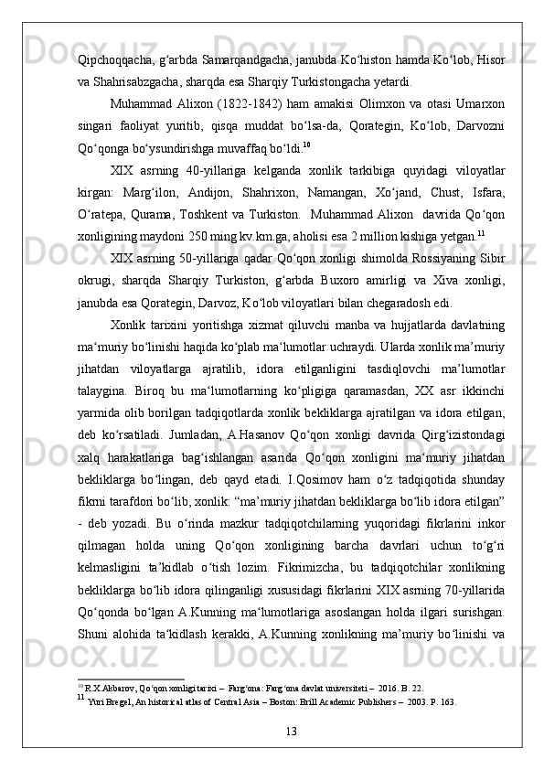 Qipchoqqacha, g arbda Samarqandgacha, janubda Ko histon hamda Ko lob, Hisorʻ ʻ ʻ
va Shahrisabzgacha, sharqda esa Sharqiy Turkistongacha yetardi.
Muhammad   Alixon   (1822-1842)   ham   amakisi   Olimxon   va   otasi   Umarxon
singari   faoliyat   yuritib,   qisqa   muddat   bo lsa-da,   Qorategin,   Ko lob,   Darvozni	
ʻ ʻ
Qo qonga bo ysundirishga muvaffaq bo ldi.	
ʻ ʻ ʻ 10
XIX   asrning   40-yillariga   kelganda   xonlik   tarkibiga   quyidagi   viloyatlar
kirgan:   Marg ilon,   Andijon,   Shahrixon,   Namangan,   Xo jand,   Chust,   Isfara,	
ʻ ʻ
O ratepa,   Qurama,   Toshkent   va   Turkiston.     Muhammad   Alixon     davrida   Qo qon	
ʻ ʻ
xonligining maydoni 250 ming kv.km.ga, aholisi esa 2 million kishiga yetgan. 11
XIX  asrning  50-yillariga qadar   Qo qon  xonligi  shimolda  Rossiyaning  Sibir	
ʻ
okrugi,   sharqda   Sharqiy   Turkiston,   g arbda   Buxoro   amirligi   va   Xiva   xonligi,	
ʻ
janubda esa Qorategin, Darvoz, Ko lob viloyatlari bilan chegaradosh edi.	
ʻ
Xonlik   tarixini   yoritishga   xizmat   qiluvchi   manba   va   hujjatlarda   davlatning
ma muriy bo linishi haqida ko plab ma lumotlar uchraydi. Ularda xonlik ma’muriy	
ʻ ʻ ʻ ʻ
jihatdan   viloyatlarga   ajratilib,   idora   etilganligini   tasdiqlovchi   ma’lumotlar
talaygina.   Biroq   bu   ma lumotlarning   ko pligiga   qaramasdan,   XX   asr   ikkinchi	
ʻ ʻ
yarmida  olib borilgan tadqiqotlarda xonlik bekliklarga ajratilgan va idora etilgan,
deb   ko rsatiladi.   Jumladan,   A.Hasanov   Qo qon   xonligi   davrida   Qirg izistondagi	
ʻ ʻ ʻ
xalq   harakatlariga   bag ishlangan   asarida   Qo qon   xonligini   ma muriy   jihatdan	
ʻ ʻ ʻ
bekliklarga   bo lingan,   deb   qayd   etadi.   I.Qosimov   ham   o z   tadqiqotida   shunday	
ʻ ʻ
fikrni tarafdori bo lib, xonlik: “ma’muriy jihatdan bekliklarga bo lib idora etilgan”	
ʻ ʻ
-   deb   yozadi.   Bu   o rinda   mazkur   tadqiqotchilarning   yuqoridagi   fikrlarini   inkor	
ʻ
qilmagan   holda   uning   Qo qon   xonligining   barcha   davrlari   uchun   to g ri	
ʻ ʻ ʻ
kelmasligini   ta’kidlab   o tish   lozim.   Fikrimizcha,   bu   tadqiqotchilar   xonlikning	
ʻ
bekliklarga bo lib idora qilinganligi xususidagi  fikrlarini XIX asrning 70-yillarida	
ʻ
Qo qonda   bo lgan   A.Kunning   ma lumotlariga   asoslangan   holda   ilgari   surishgan.	
ʻ ʻ ʻ
Shuni   alohida   ta kidlash   kerakki,   A.Kunning   xonlikning   ma’muriy   bo linishi   va	
ʻ ʻ
10
  R.Х.Аkbаrоv ,  Qo qоn хоnligi tаriхi	
ʻ   –    Fаrg оnа	ʻ :  Fаrg оnа dаvlаt univеrsitеti	ʻ   –   2016. B. 22.
11
 Yuri Brege l,  An historical atlas of Central Asia  –  Boston:  Brill Academic Publishers  –   2003. P. 163.
13 