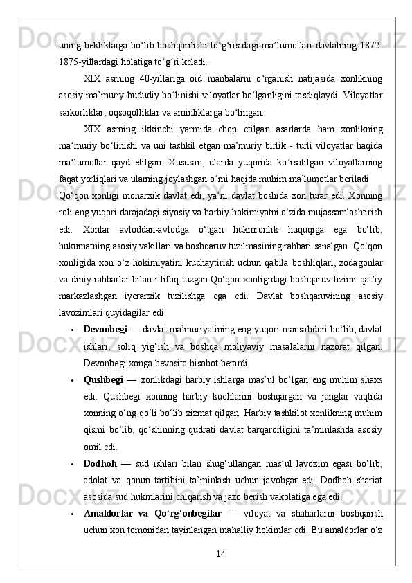uning bekliklarga bo lib boshqarilishi to g risidagi ma’lumotlari davlatning 1872-ʻ ʻ ʻ
1875-yillardagi holatiga to g ri keladi.	
ʻ ʻ
XIX   asrning   40-yillariga   oid   manbalarni   o rganish   natijasida   xonlikning	
ʻ
asosiy ma’muriy-hududiy bo linishi viloyatlar bo lganligini tasdiqlaydi. Viloyatlar	
ʻ ʻ
sarkorliklar, oqsoqolliklar va aminliklarga bo lingan. 	
ʻ
XIX   asrning   ikkinchi   yarmida   chop   etilgan   asarlarda   ham   xonlikning
ma muriy  bo linishi   va  uni   tashkil   etgan  ma’muriy   birlik   -   turli   viloyatlar   haqida	
ʻ ʻ
ma lumotlar   qayd   etilgan.   Xususan,   ularda   yuqorida   ko rsatilgan   viloyatlarning
ʻ ʻ
faqat yorliqlari va ularning joylashgan o rni haqida muhim ma’lumotlar beriladi.	
ʻ
Qo‘qon xonligi monarxik davlat  edi, ya’ni  davlat boshida xon turar  edi. Xonning
roli eng yuqori darajadagi siyosiy va harbiy hokimiyatni o‘zida mujassamlashtirish
edi.   Xonlar   avloddan-avlodga   o‘tgan   hukmronlik   huquqiga   ega   bo‘lib,
hukumatning asosiy vakillari va boshqaruv tuzilmasining rahbari sanalgan. Qo‘qon
xonligida   xon   o‘z   hokimiyatini   kuchaytirish   uchun   qabila   boshliqlari,   zodagonlar
va diniy rahbarlar bilan ittifoq tuzgan.Qo‘qon xonligidagi boshqaruv tizimi qat’iy
markazlashgan   iyerarxik   tuzilishga   ega   edi.   Davlat   boshqaruvining   asosiy
lavozimlari quyidagilar edi:
 Devonbegi  — davlat ma’muriyatining eng yuqori mansabdori bo‘lib, davlat
ishlari,   soliq   yig‘ish   va   boshqa   moliyaviy   masalalarni   nazorat   qilgan.
Devonbegi xonga bevosita hisobot berardi.
 Qushbegi   —   xonlikdagi   harbiy   ishlarga   mas’ul   bo‘lgan   eng   muhim   shaxs
edi.   Qushbegi   xonning   harbiy   kuchlarini   boshqargan   va   janglar   vaqtida
xonning o‘ng qo‘li bo‘lib xizmat qilgan. Harbiy tashkilot xonlikning muhim
qismi   bo‘lib,   qo‘shinning   qudrati   davlat   barqarorligini   ta’minlashda   asosiy
omil edi.
 Dodhoh   —   sud   ishlari   bilan   shug‘ullangan   mas’ul   lavozim   egasi   bo‘lib,
adolat   va   qonun   tartibini   ta’minlash   uchun   javobgar   edi.   Dodhoh   shariat
asosida sud hukmlarini chiqarish va jazo berish vakolatiga ega edi.
 Amaldorlar   va   Qo‘rg‘onbegilar   —   viloyat   va   shaharlarni   boshqarish
uchun xon tomonidan tayinlangan mahalliy hokimlar edi. Bu amaldorlar o‘z
14