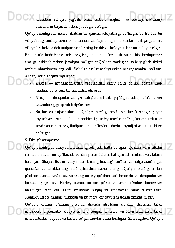 hududida   soliqlar   yig‘ish,   ichki   tartibni   saqlash,   va   boshqa   ma’muriy
vazifalarni bajarish uchun javobgar bo‘lgan.
Qo‘qon xonligi ma’muriy jihatdan bir qancha viloyatlarga bo‘lingan bo‘lib, har bir
viloyatning   boshqaruvini   xon   tomonidan   tayinlangan   hokimlar   boshqargan.   Bu
viloyatlar  beklik  deb atalgan va ularning boshlig‘i  bek  yoki  hoqon  deb yuritilgan.
Beklar   o‘z   hududidagi   soliq   yig‘ish,   adolatni   ta’minlash   va   harbiy   boshqaruvni
amalga   oshirish   uchun   javobgar   bo‘lganlar.Qo‘qon   xonligida   soliq   yig‘ish   tizimi
muhim   ahamiyatga   ega   edi.   Soliqlar   davlat   moliyasining   asosiy   manbai   bo‘lgan.
Asosiy soliqlar quyidagilar edi:
 Zakot   —   musulmonlardan   yig‘iladigan   diniy   soliq   bo‘lib,   odatda   mol-
mulkning ma’lum bir qismidan olinardi.
 Xiroj   —   dehqonlardan   yer   soliqlari   sifatida   yig‘ilgan   soliq   bo‘lib,   u   yer
unumdorligiga qarab belgilangan.
 Bojlar   va   bojxonalar   —   Qo‘qon   xonligi   savdo   yo‘llari   kesishgan   joyda
joylashgani   sababli   bojlar   muhim   iqtisodiy   manba   bo‘lib,   karvonlardan   va
savdogarlardan   yig‘iladigan   boj   to‘lovlari   davlat   byudjetiga   katta   hissa
qo‘shgan.
5. Diniy boshqaruv
Qo‘qon xonligida diniy rahbarlarning roli juda katta bo‘lgan.   Qozilar  va   muftilar
shariat qonunlarini qo‘llashda va diniy masalalarni hal qilishda muhim vazifalarni
bajargan.   Shayxulislom   diniy rahbarlarning boshlig‘i bo‘lib, shariatga asoslangan
qonunlar   va   tartiblarning   amal   qilinishini   nazorat   qilgan.Qo‘qon   xonligi   harbiy
jihatdan kuchli davlat edi va uning asosiy qo‘shini  ko‘chmanchi va dehqonlardan
tashkil   topgan   edi.   Harbiy   xizmat   asosan   qabila   va   urug‘   a’zolari   tomonidan
bajarilgan,   xon   esa   ularni   muayyan   huquq   va   imtiyozlar   bilan   ta’minlagan.
Xonlikning qo‘shinlari mudofaa va hududiy kengaytirish uchun xizmat qilgan.
Qo‘qon   xonligi   o‘zining   mavjud   davrida   atrofdagi   qo‘shni   davlatlar   bilan
murakkab   diplomatik   aloqalarni   olib   borgan.   Buxoro   va   Xiva   xonliklari   bilan
munosabatlar raqobat va harbiy to‘qnashuvlar bilan kechgan. Shuningdek, Qo‘qon
15 