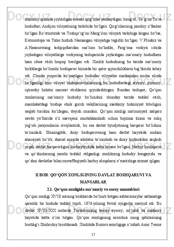 shimoliy qismida joylashgan asosan qirg izlar yashaydigan Jumg ol, To g uz To raʻ ʻ ʻ ʻ ʻ
hududlari  Andijon  viloyatining  tarkibida  bo lgan.  Qirg izlarning  janubiy  o lkalari	
ʻ ʻ ʻ
bo lgan  Bo stonterak  va Toshqo rg on  Marg ilon  viloyati  tarkibiga kirgan bo lsa,	
ʻ ʻ ʻ ʻ ʻ ʻ
Ketmontepa va Talas hududi Namangan viloyatiga tegishli  bo lgan. V.Ploskix va	
ʻ
A.Hasanovning   tadqiqotlaridan   ma’lum   bo ladiki,   Farg ona   vodiysi   ichida	
ʻ ʻ
joylashgan   viloyatlarga   vodiyning   tashqarisida   joylashgan   ma’muriy   hududlarni
ham   idora   etish   huquqi   berilgan   edi.   Xonlik   hududining   bu   tarzda   ma’muriy
birliklarga bo linishi boshqaruv tizimida bir qator qiyinchiliklarni tug dirishi tabiiy	
ʻ ʻ
edi.   Chunki   yuqorida   ko rsatilgan   hududlar   viloyatlar   markazidan   ancha   olisda	
ʻ
bo lganligi   bois   viloyat   boshqaruvchilarining   bu   hududlardagi   siyosiy,   ijtimoiy-	
ʻ
iqtisodiy   holatni   nazorat   etishlarini   qiyinlashtirgan.   Bundan   tashqari,   Qo qon	
ʻ
xonlarining   ma muriy   hududiy   bo linishni   shunday   tarzda   tashkil   etish,	
ʻ ʻ
mamlakatdagi   boshqa   etnik   guruh   vakillarining   markaziy   hokimiyat   tobeligini
saqlab   turishni   ko zlagan,   deyish   mumkin.	
ʻ   Qo‘qon   xonligi   ma'muriyati   xalqaro
savdo   yo‘llarida   o‘z   mavqeini   mustahkamlash   uchun   bojxona   tizimi   va   soliq
yig‘ish   jarayonlarini   rivojlantirdi,   bu   esa   davlat   byudjetining   barqaror   bo‘lishini
ta’minladi.   Shuningdek,   diniy   boshqaruvning   ham   davlat   hayotida   muhim
ahamiyati  bo‘lib, shariat  asosida  adolatni  ta’minlash  va diniy birdamlikni  saqlash
orqali davlat barqarorligini kuchaytirishda katta hissasi bo‘lgan. Harbiy boshqaruv
va   qo‘shinlarning   yaxshi   tashkil   etilganligi   xonlikning   hududiy   kengayishi   va
qo‘shni davlatlar bilan muvaffaqiyatli harbiy aloqalarni o‘rnatishiga xizmat qilgan.
II BOB.  QO QON XONLIGINING DAVLAT BOSHQARUVI VA
ʻ
MANSABLAR
2.1. Qo qon xonligida ma’muriy va saroy mansablari
ʻ
Qo qon xonligi XVIII asrning boshlarida bo linib ketgan ashtarxoniylar saltanatiga	
ʻ ʻ
qarashli   bir   hududa   tashkil   topib,   1876-yilning   fevral   oyigacha   mavjud   edi.   Bu
davlat   XVIII-XIX   asrlarda   Turkistonning   tarixiy-siyosiy,   xo jalik   va   madaniy	
ʻ
hayotida   katta   o rin   tutgan.   Qo qon   xonligining   asoschisi   ming   qabilasining	
ʻ ʻ
boshlig i Shohrubiy hisoblanadi. Xonlikda Buxoro amirligiga o xshab Amir Temur	
ʻ ʻ
17 
