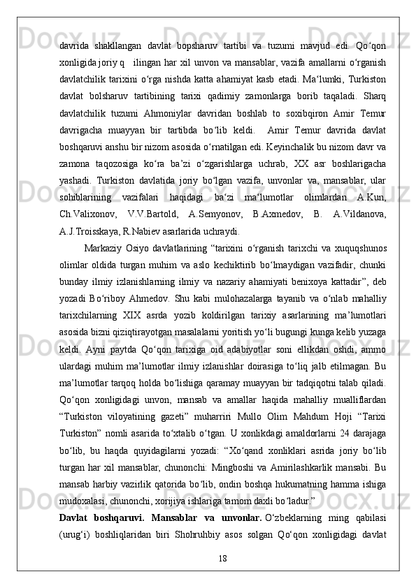 davrida   shakllangan   davlat   bopsharuv   tartibi   va   tuzumi   mavjud   edi.   Qo qonʻ
xonligida joriy q ilingan   har   xil   unvon   va   mansablar,   vazifa   amallarni   o rganish	
ʻ
davlatchilik   tarixini   o rga   nishda   katta   ahamiyat   kasb   etadi.   Ma lumki,   Turkiston	
ʻ ʻ
davlat   bolsharuv   tartibining   tarixi   qadimiy   zamonlarga   borib   taqaladi.   Sharq
davlatchilik   tuzumi   Ahmoniylar   davridan   boshlab   to   soxibqiron   Amir   Temur
davrigacha   muayyan   bir   tartibda   bo lib   keldi.     Amir   Temur   davrida   davlat	
ʻ
boshqaruvi anshu bir nizom asosida o rnatilgan edi. Keyinchalik bu nizom davr va
ʻ
zamona   taqozosiga   ko ra   ba’zi   o zgarishlarga   uchrab,   XX   asr   boshlarigacha	
ʻ ʻ
yashadi.   Turkiston   davlatida   joriy   bo lgan   vazifa,   unvonlar   va,   mansablar,   ular	
ʻ
sohiblarining   vazifalari   haqidagi   ba zi   ma lumotlar   olimlardan   A.Kun,	
ʻ ʻ
Ch.Valixonov,   V.V.Bartold,   A.Semyonov,   B.Axmedov,   B.   A.Vildanova,
A.J.Troisskaya, R.Nabiev asarlarida uchraydi. 
Markaziy   Osiyo   davlatlarining   “ tarixini   o rganish   tarixchi   va   xu	
ʻ q u q shunos
olimlar   oldida   turgan   muhim   va   aslo   kechiktirib   bo lmaydigan   vazifadir,   chunki	
ʻ
bunday   ilmiy   izlanishlarning   ilmiy   va   nazariy   ahamiyati   benixoya   kattadir ” ,   deb
yozadi   Bo riboy   Ahmedov.	
ʻ   Shu   kabi   mulohazalarga   tayanib   va   o nlab   mahalliy	ʻ
tarixchilarning   XIX   asrda   yozib   koldirilgan   tarixiy   asarlarining   ma ’ lumotlari
asosida bizni qiziqtirayotgan masalalarni yoritish yo li bugungi kunga kelib yuzaga	
ʻ
keldi.   Ayni   paytda   Qo qon   tarixiga   oid   adabiyotlar   soni   ellikdan   oshdi,   ammo	
ʻ
ulardagi   muhim   ma’lumotlar   ilmiy   izlanishlar   doirasiga   to liq   jalb   etilmagan.   Bu	
ʻ
ma’lumotlar tarqoq holda bo lishiga qaramay muayyan bir tadqiqotni talab qiladi.	
ʻ
Qo qon   xonligidagi   unvon,   mansab   va   amallar   haqida   mahalliy   mualliflardan	
ʻ
“Turkiston   viloyatining   gazeti”   muharriri   Mullo   Olim   Mahdum   Hoji   “Tarixi
Turkiston”  nomli  asarida   to xtalib  o tgan.  U  xonlikdagi   amaldorlarni  24  darajaga	
ʻ ʻ
bo lib,   bu   haqda   quyidagilarni   yozadi:	
ʻ   “Xo qand   xonliklari   asrida   joriy   bo lib	ʻ ʻ
turgan   har   xil   mansablar,   chunonchi:   Mingboshi   va   Amirilashkarlik   mansabi.   Bu
mansab harbiy vazirlik qatorida bo lib, ondin boshqa hukumatning hamma ishiga	
ʻ
mudoxalasi, chunonchi, xorijiya ishlariga tamom daxli bo ladur.”	
ʻ
Davlat   boshqaruvi.   Mansablar   va   unvonlar.   O‘zbeklarning   ming   qabilasi
(urug‘i)   boshliqlaridan   biri   Shohruhbiy   asos   solgan   Qo‘qon   xonligidagi   davlat
18 