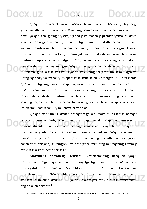 KIRISH
Qo‘qon xonligi XVIII asrning o‘rtalarida vujudga kelib, Markaziy Osiyodagi
yirik davlatlardan biri sifatida XIX asrning ikkinchi yarmigacha davom etgan. Bu
davr   Qo‘qon   xonligining   siyosiy,   iqtisodiy   va   madaniy   jihatdan   yuksalish   davri
sifatida   e'tiborga   loyiqdir.   Qo‘qon   xonligi   o‘zining   qudratli   davlat   tuzilmasi,
samarali   boshqaruv   tizimi   va   kuchli   harbiy   qudrati   bilan   tanilgan.   Davlat
boshqaruvi   xonning   markaziy   hokimiyati   va   murakkab   iyerarxik   boshqaruv
tuzilmasi   orqali   amalga   oshirilgan   bo‘lib,   bu   xonlikni   mintaqadagi   eng   qudratli
davlatlardan   biriga   aylantirgan.Qo‘qon   xonligi   davlat   boshqaruvi   tizimining
murakkabligi  va o‘ziga xos xususiyatlari  xonlikning barqarorligini ta'minlagan va
uning   iqtisodiy   va   madaniy   rivojlanishiga   katta   ta’sir   ko‘rsatgan.   Bu   kurs   ishida
Qo‘qon  xonligining  davlat  boshqaruvi,  ya'ni   boshqaruv  lavozimlari,  harbiy  tizim,
ma'muriy tuzilma, soliq tizimi va diniy rahbarlarning roli batafsil ko‘rib chiqiladi.
Kurs   ishida   davlat   tuzilmasi   va   boshqaruv   mexanizmlarining   ahamiyati,
shuningdek,   bu   tizimlarning   davlat   barqarorligi   va   rivojlanishiga   qanchalik   ta'sir
ko‘rsatgani haqida tahliliy mulohazalar yoritiladi.
Qo‘qon   xonligining   davlat   boshqaruviga   oid   mavzuni   o‘rganish   nafaqat
tarixiy   merosni   anglash,   balki   bugungi   kundagi   davlat   boshqaruvi   tizimlarining
o‘zaro   aloqadorligini   va   ular   orasidagi   rivojlanish   jarayonlarini   chuqurroq
tushunishga  yordam  beradi. Kurs ishining  asosiy  maqsadi  — Qo‘qon xonligining
davlat   boshqaruv   tizimini   tahlil   qilish   orqali   uning   muvaffaqiyat   va   qulash
sabablarini   aniqlash,   shuningdek,   bu   boshqaruv   tizimining   mintaqaning   umumiy
tarixidagi o‘rnini ochib berishdir.
Mavzuning   dolzarbligi.   Mustaqil   O zbekistonning   uzoq   va   yaqinʻ
o tmishiga   bo lgan   qiziqish   ortib   borayotganligi   davrimizning   o ziga   xos	
ʻ ʻ ʻ
xususiyatidir.   O zbekiston   Respublikasi   birnchi   Prezidenti   I.A.Karimov	
ʻ
ta’kidlaganidek   ―   “Mustaqillik   yillari   o z   o tmishimizni,   o z   madaniyatimizni	
ʻ ʻ ʻ
xolisona   bilib   olish   davridir.   Bu   jahon   hamjamiyati   tarix   oldidagi   vazifamizni
anglab olish davridir” 1
.
1
 I.A. Karimov. O`zbekiston iqtisodiy islohatlarni chuqurlashtirish yo`lida T.. ― “O`zbekiston”, 1995. B. 22.
2 