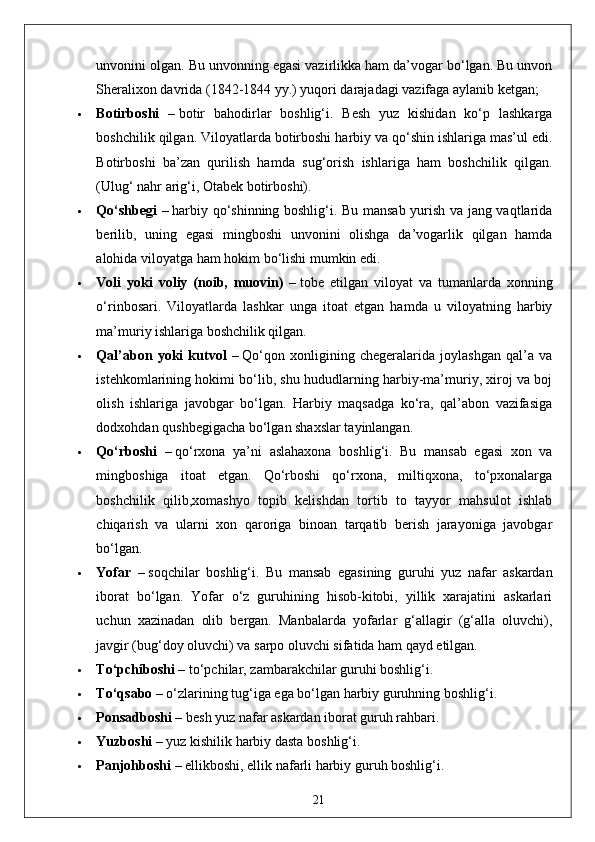 unvonini olgan. Bu unvonning egasi vazirlikka ham da’vogar bo‘lgan. Bu unvon
Sheralixon davrida (1842-1844 yy.) yuqori darajadagi vazifaga aylanib ketgan;
 Botirboshi   –   botir   bahodirlar   boshlig‘i.   Besh   yuz   kishidan   ko‘p   lashkarga
boshchilik qilgan. Viloyatlarda botirboshi harbiy va qo‘shin ishlariga mas’ul edi.
Botirboshi   ba’zan   qurilish   hamda   sug‘orish   ishlariga   ham   boshchilik   qilgan.
(Ulug‘ nahr arig‘i, Otabek botirboshi).
 Qo‘shbegi –   harbiy qo‘shinning boshlig‘i. Bu mansab yurish va jang vaqtlarida
berilib,   uning   egasi   mingboshi   unvonini   olishga   da’vogarlik   qilgan   hamda
alohida viloyatga ham hokim bo‘lishi mumkin edi.
 Voli   yoki   voliy   (noib,   muovin)   –   tobe   etilgan   viloyat   va   tumanlarda   xonning
o‘rinbosari.   Viloyatlarda   lashkar   unga   itoat   etgan   hamda   u   viloyatning   harbiy
ma’muriy ishlariga boshchilik qilgan.
 Qal’abon   yoki   kutvol   –   Qo‘qon   xonligining   chegeralarida   joylashgan   qal’a   va
istehkomlarining hokimi bo‘lib, shu hududlarning harbiy-ma’muriy, xiroj va boj
olish   ishlariga   javobgar   bo‘lgan.   Harbiy   maqsadga   ko‘ra,   qal’abon   vazifasiga
dodxohdan qushbegigacha bo‘lgan shaxslar tayinlangan.
 Qo‘rboshi   –   qo‘rxona   ya’ni   aslahaxona   boshlig‘i.   Bu   mansab   egasi   xon   va
mingboshiga   itoat   etgan.   Qo‘rboshi   qo‘rxona,   miltiqxona,   to‘pxonalarga
boshchilik   qilib,xomashyo   topib   kelishdan   tortib   to   tayyor   mahsulot   ishlab
chiqarish   va   ularni   xon   qaroriga   binoan   tarqatib   berish   jarayoniga   javobgar
bo‘lgan.
 Yofar   –   soqchilar   boshlig‘i.   Bu   mansab   egasining   guruhi   yuz   nafar   askardan
iborat   bo‘lgan.   Yofar   o‘z   guruhining   hisob-kitobi,   yillik   xarajatini   askarlari
uchun   xazinadan   olib   bergan.   Manbalarda   yofarlar   g‘allagir   (g‘alla   oluvchi),
javgir (bug‘doy oluvchi) va sarpo oluvchi sifatida ham qayd etilgan.
 To‘pchiboshi –   to‘pchilar, zambarakchilar guruhi boshlig‘i.
 To‘qsabo –   o‘zlarining tug‘iga ega bo‘lgan harbiy guruhning boshlig‘i.
 Ponsadboshi –   besh yuz nafar askardan iborat guruh rahbari.
 Yuzboshi –   yuz kishilik harbiy dasta boshlig‘i.
 Panjohboshi –   ellikboshi, ellik nafarli harbiy guruh boshlig‘i.
21
