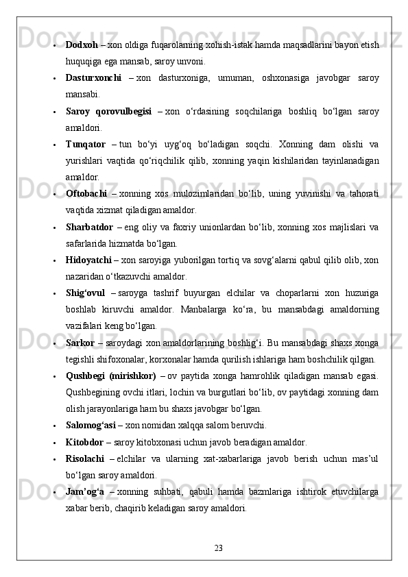  Dodxoh –   xon oldiga fuqarolarning xohish-istak hamda maqsadlarini bayon etish
huquqiga ega mansab, saroy unvoni.
 Dasturxonchi   –   xon   dasturxoniga,   umuman,   oshxonasiga   javobgar   saroy
mansabi.
 Saroy   qorovulbegisi   –   xon   o‘rdasining   soqchilariga   boshliq   bo‘lgan   saroy
amaldori.
 Tunqator   –   tun   bo‘yi   uyg‘oq   bo‘ladigan   soqchi.   Xonning   dam   olishi   va
yurishlari   vaqtida   qo‘riqchilik   qilib,   xonning   yaqin   kishilaridan   tayinlanadigan
amaldor.
 Oftobachi   –   xonning   xos   mulozimlaridan   bo‘lib,   uning   yuvinishi   va   tahorati
vaqtida xizmat qiladigan amaldor.
 Sharbatdor   –   eng   oliy   va   faxriy   unionlardan   bo‘lib,   xonning   xos   majlislari   va
safarlarida hizmatda bo‘lgan.
 Hidoyatchi –   xon saroyiga yuborilgan tortiq va sovg‘alarni qabul qilib olib, xon
nazaridan o‘tkazuvchi amaldor.
 Shig‘ovul   –   saroyga   tashrif   buyurgan   elchilar   va   choparlarni   xon   huzuriga
boshlab   kiruvchi   amaldor.   Manbalarga   ko‘ra,   bu   mansabdagi   amaldorning
vazifalari keng bo‘lgan.
 Sarkor –   saroydagi xon amaldorlarining boshlig‘i. Bu mansabdagi shaxs xonga
tegishli shifoxonalar, korxonalar hamda qurilish ishlariga ham boshchilik qilgan.
 Qushbegi   (mirishkor)   –   ov   paytida   xonga   hamrohlik   qiladigan   mansab   egasi.
Qushbegining ovchi itlari, lochin va burgutlari bo‘lib, ov paytidagi xonning dam
olish jarayonlariga ham bu shaxs javobgar bo‘lgan.
 Salomog‘asi –   xon nomidan xalqqa salom beruvchi.
 Kitobdor –   saroy kitobxonasi uchun javob beradigan amaldor.
 Risolachi   –   elchilar   va   ularning   xat-xabarlariga   javob   berish   uchun   mas’ul
bo‘lgan saroy amaldori.
 Jam’og‘a   –   xonning   suhbati,   qabuli   hamda   bazmlariga   ishtirok   etuvchilarga
xabar berib, chaqirib keladigan saroy amaldori.
23