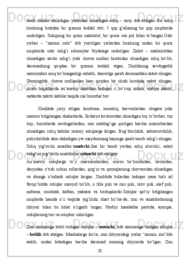 donli   ekinlar   ekiladigan   yerlardan   olinadigan   soliq   –   xiroj   deb   atalgan.   Bu   soliq
hosilning   beshdan   bir   qismini   tashkil   etib,   5   qop   g‘allaning   bir   qop   miqdorida
undirilgan.   Soliqning   bir   qismi   mahsulot,   bir   qismi   esa   pul   bilan   to‘langan.Ushr
yerlari   –   “zamini   ushr”   deb   yuritilgan   yerlardan   hosilning   undan   bir   qismi
miqdorida   ushr   solig‘i   ruhoniylar   foydasiga   undirilgan.   Zakot   –   mahsulotdan
olinadigan   savdo   solig‘i   yoki   chorva   mollari   hisobidan   olinadigan   soliq   bo‘lib,
daromadning   qirqdan   bir   qismini   tashkil   etgan.   Xonlikning   savdogarlik
sarmoyalari aniq bo‘lmaganligi sababli, sharoitga qarab daromaddan zakot olingan.
Shuningdek,   chorva   mollaridan   ham   qirqdan   bir   ulush   hisobida   zakot   olingan.
Arxiv   hujjatlarida   an’anaviy   zakotdan   tashqari   –   bo‘roqi   zakoti,   elatiya   zakoti,
sarkarda zakoti kabilar haqida ma’lumotlar bor.
Xonlikda   joriy   etilgan   tanobona,   xonsoliq,   karvonlardan   chegara   yoki
maxsus belgilangan shaharlarda, Sirdaryo kechuvidan olinadigan boj to‘lovlari, tuz
boji,   bozorlarda   savdogarlardan,   xon   mablag‘iga   qurilgan   barcha   inshootlardan
olinadigan   soliq   kabilar   rasmiy   soliqlarga   kirgan.   Bog‘dorchilik,   sabzavotchilik,
polizchilikda ekin ekiladigan yer maydonining hajmiga qarab tanob solig‘i olingan.
Soliq   yig‘uvchi   amaldor   tanobchi   (har   bir   tanob   yerdan   soliq   oluvchi),   eakot
solig‘ini yig‘uvchi amaldorlar   zakotchi   deb atalgan.
An’anaviy   soliqlarga   to‘y   marosimlaridan,   meros   bo‘linishidan,   tarozidan,
daryodan   o‘tish   uchun   sollardan,   qirg‘iz   va   qozoqlarning   chorvasidan   olinadigan
va   shunga   o‘xshash   soliqlar   kirgan.   Xonlikda   bulardan   tashqari   yana   turli   xil
favqo‘lodda   soliqlar   mavjud   bo‘lib,   u   tilla   puli   va   mis   puli,   ulov   puli,   alaf   puli,
nafsona,   mushtak,   kafsan,   yaksara   va   boshqalardir.Soliqlar   qat’iy   belgilangan
miqdorda   hamda   o‘z   vaqtida   yig‘ilishi   shart   bo‘lsa-da,   xon   va   amaldorlarning
ihtiyori   bilan   bu   holat   o‘zgarib   turgan.   Harbiy   harakatlar   paytida,   ayniqsa,
soliqlarning turi va miqdori oshirilgan.
Xon xazinasiga kelib tushgan soliqlar –   xossachi , bek xazinasiga tushgan soliqlar
–   beklik   deb   atalgan.   Manbalarga   ko‘ra,   xon   ihtiyoridagi   yerlar   “zamini   xos”deb
atalib,   undan   keladigan   barcha   daromad   xonning   ihtiyorida   bo‘lgan.   Xon
28