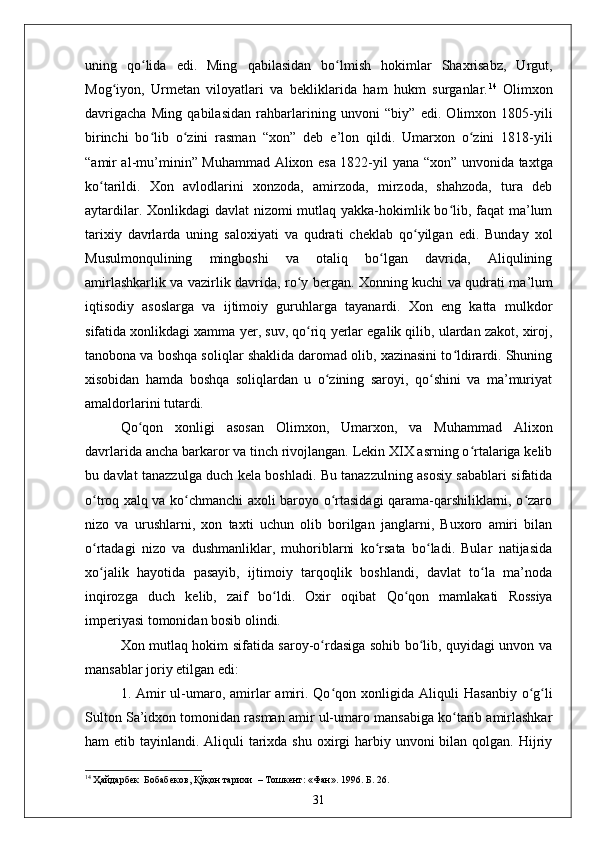 uning   qo lida   edi.   Ming  ʻ q abilasidan   bo lmish   hokimlar   Shaxrisabz,   Urgut,	ʻ
Mog iyon,   Urmetan   viloyatlari   va   bekliklarida   ham   hukm   surganlar.	
ʻ 14
  Olimxon
davrigacha   Ming   q abilasidan   rahbarlarining   unvoni   “ biy ”   edi.   Olimxon   1805-yili
birinchi   bo lib   o zini   rasman  	
ʻ ʻ “ xon ”   deb   e ’ lon   qildi.   Umarxon   o zini   1818-yili	ʻ
“ amir al-mu ’ minin ”   Muhammad Alixon esa 1822-yil yana   “ xon ”   unvonida taxtga
ko tarildi.   Xon   avlodlarini   xonzoda,   amirzoda,   mirzoda,   shahzoda,   tura   deb	
ʻ
aytardilar. Xonlikdagi  davlat  nizomi  mutlaq yakka-hokimlik bo lib, faqat  ma’lum	
ʻ
tarixiy   davrlarda   uning   saloxiyati   va   qudrati   cheklab   qo yilgan   edi.   Bunday   xol	
ʻ
Musulmon q ulining   mingboshi   va   otaliq   bo lgan   davrida,   Aliqulining	
ʻ
amirlashkarlik va vazirlik davrida, r o	
ʻ y bergan. Xonning kuchi va qudrati ma ’ lum
iqtisodiy   asoslarga   va   ijtimoiy   guruhlarga   tayanardi.   Xon   eng   katta   mulkdor
sifatida xonlikdagi xamma  y er, suv, qo riq 
ʻ y erlar egalik qilib, ulardan zakot, xiroj,
tanobona va boshqa soliqlar shaklida daromad olib, xazinasini to ldirardi. Shuning	
ʻ
xisobidan   hamda   boshqa   soliqlardan   u   o zining   saroyi,   qo shini   va   ma’muriyat	
ʻ ʻ
amaldorlarini tutardi.
Qo qon   xonligi   asosan   Olimxon,   Umarxon,   va   Muhammad   Alixon	
ʻ
davrlarida ancha barkaror va tinch rivojlangan. Lekin XIX asrning o rtalariga kelib	
ʻ
bu davlat tanazzulga duch kela boshladi. Bu tanazzulning asosiy sabablari sifatida
o troq xalq va ko chmanchi axoli baroyo o rtasidagi qarama-qarshiliklarni, o zaro	
ʻ ʻ ʻ ʻ
nizo   va   urushlarni,   xon   taxti   uchun   olib   borilgan   janglarni,   Buxoro   amiri   bilan
o rtadagi   nizo   va   dushmanliklar,   muhoriblarni   ko rsata   bo ladi.   Bular   natijasida
ʻ ʻ ʻ
xo jalik   hayotida   pasayib,   ijtimoiy   tarqoqlik   boshlandi,   davlat   to la   ma’noda
ʻ ʻ
inqirozga   duch   kelib,   zaif   bo ldi.   Oxir   oqibat  	
ʻ Q o	ʻ q on   mamlakati   Rossiya
imperiyasi tomonidan bosib olindi.
Xon mutlaq hokim sifatida saroy-o rdasiga sohib bo lib, quyidagi unvon va	
ʻ ʻ
mansablar joriy etilgan edi:
1. Amir  ul-umaro,  amirlar   amiri.  Qo qon  xonligida Ali	
ʻ q uli  Hasanbiy  o g li	ʻ ʻ
Sulton Sa’idxon tomonidan rasman amir ul-umaro mansabiga ko tarib amirlashkar	
ʻ
ham  etib tayinlandi. Aliquli  tarixda shu  oxirgi  harbiy unvoni  bilan qolgan. Hijriy
14
 Ҳайдарбек  Бобабеков, Қўқон тарихи   –  Тошкент: «Фан». 1996. Б. 26.
31 