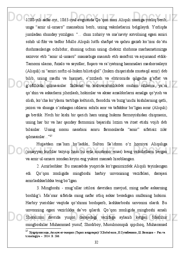 1280-yili safar oyi, 1863-iyul-avgustida Qo qon xoni Aliquli nomiga yorliq berib,ʻ
unga   “amir   ul-umaro”   mansabini   berib,   uning   vakolatlarini   belgilaydi.   Yorliqda
jumladan   shunday   yozilgan:   “ ...   chun   zohiriy   va   ma’naviy   axvolning   egasi   amiri
sohib   ul-fikr   va   tadbir   Mullo   Aliquli   lutfu   shafqat   va   qahru   gazab   ko zini   do stu	
ʻ ʻ
dushmanlariga   ochibdur,   shuning   uchun   uning   cheksiz   shohona   marhamatimizga
sazovor etib “amir ul-umaro” mansabiga mansub etib sarafroz va arjumand etdik-
Tamomi ulamo, fuzalo va sayidlar, fuqaro va ra’iyatning hammalari mashoroalayx
(Aliquli) ni  “ amiri nofiz-ul-hukm bilisti q lol ”  (hukm chiqarishda mustaqil amir) deb
bilib,   uning   madhi   va   hurmati,   e’zozlash   va   ehtiromida   qilgacha   g ʻ aflat   va
g ofillikda   qolmasinlar.   Saltanat   va   kishvarsitonlikdek   muhim   ishlarini,   ya’ni	
ʻ
qo shin va askarlarni jihozlash, hokimlar va aksar amaldorlarni amalga qo yish va
ʻ ʻ
olish, ko cha ko ylarni tartibga keltirish, fasodchi va buzg unchi kishilarning qatli,	
ʻ ʻ ʻ
jazosi va shunga o xshagan ishlarni sohibi amr va tafakkur bo lgan amir (Aliquli)	
ʻ ʻ
ga  berdik.   Hech   bir   kishi   bir   qarich   ham   uning   hukmu  farmoyishidan   chiqmasin,
uning   har   bir   va   har   qanday   farmonini   bajarishi   lozim   va   itoat   etishi   vojib   deb
bilsinlar.   Uning   nomu   nasabini   amru   farmonlarda   “amir”   sifatisiz   zikr
qilmasinlar... ” 15
Hujjatdan   ma ’ lum   bo ladiki,   Sulton   Sa	
ʻ ’ idxon   o z   homiysi   Aliquliga	ʻ
(muayyan   kuchlar   tazyiqi   ham   bu   erda   mustasno   emas)   keng   vakolatlarni   bergan
va amir ul-umaro xondan keyin eng yukori mansab hisoblangan.
2. Amirlashkar. Bu mansabda yuqorida ko rganimizdek Ali	
ʻ q uli tayinlangan
edi.   Qo qon   xonligida   min	
ʻ gboshi   harbiy   unvonining   vazifalari,   darajasi
amirlashkarlikka teng bo lgan.	
ʻ
3.   Mingboshi   -   mug ullar   istilosi   davridan   mavjud,   ming   nafar   askarning	
ʻ
boshlig i.   Ma’mur   sifatida   ming   nafar   otliq   askar   beradigan   mulkning   hokimi.	
ʻ
Harbiy   yurishlar   vaqtida   qo shinni   boshqarib,   lashkarboshi   unvonini   olardi.   Bu	
ʻ
unvonning   egasi   vazirlikka   da’vo   qilardi.   Qo qon   xonligida   mingboshi   amali	
ʻ
Sheralixon   davrida   yuqori   darajadagi   vazifaga   aylanib   ketgan.   Mashhur
mingboshilar   Muhammad   yusuf,   Shodiboy,   Musulmonquli   qipchoq,   Muhammad
15
 Худрёрхонзода, Анжум ат-таворих (Тарих юлдрлари)/ X.Бобабеков, И.Сулаймонов, Ш.Вохидов  –   Fan va 
tcxnologiya  –   2014. Б. 266.
32 