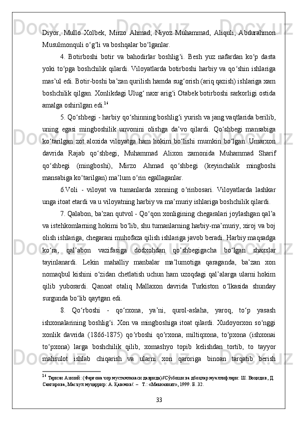 Diyor,   Mullo   Xolbek,   Mirzo   Ahmad,   Niyoz   Muhammad,   Aliquli,   Abdurahmon
Musulmonquli o g li va boshqalar bo lganlar.ʻ ʻ ʻ
4.   Botirboshi   botir   va   bahodirlar   boshlig i.   Besh   yuz   nafardan   ko p   dasta	
ʻ ʻ
yoki to pga boshchilik qilardi. Viloyatlarda botirboshi harbiy va qo shin ishlariga	
ʻ ʻ
mas’ul edi. Botir-boshi ba’zan qurilish hamda sug orish (ariq qazish) ishlariga xam	
ʻ
boshchilik qilgan. Xonlikdagi Ulug  naxr arig i Otabek botirboshi sarkorligi ostida	
ʻ ʻ
amalga oshirilgan edi. 16
5. Qo shbegi - harbiy qo shinning boshlig i yurish va jang vaqtlarida berilib,	
ʻ ʻ ʻ
uning   egasi   mingboshilik   unvonini   olishga   da’vo   qilardi.   Qo shbegi   mansabiga	
ʻ
ko tarilgan   zot   aloxida   viloyatga   ham   hokim   bo lishi   mumkin   bo lgan.   Umarxon	
ʻ ʻ ʻ
davrida   Rajab   qo shbegi,   Muhammad   Alixon   zamonida   Muhammad   Sharif	
ʻ
qo shbegi   (mingboshi),   Mirzo   Ahmad   qo shbegi   (keyinchalik   mingboshi	
ʻ ʻ
mansabiga ko tarilgan) ma’lum o rin egallaganlar.	
ʻ ʻ
6.Voli   -   viloyat   va   tumanlarda   xonning   o rinbosari.   Viloyatlarda   lashkar	
ʻ
unga itoat etardi va u viloyatning harbiy va ma’muriy ishlariga boshchilik qilardi.
7. Qalabon, ba’zan qutvol - Qo qon xonligining chegaralari joylashgan qal’a	
ʻ
va istehkomlarning hokimi bo lib, shu tumanlarning harbiy-ma’muriy, xiroj va boj	
ʻ
olish ishlariga, chegarani muhofaza qilish ishlariga javob beradi. Harbiy maqsadga
ko ra,   qal’abon   vazifasiga   dodxohdan   qo’shbegigacha   bo lgan   shaxslar	
ʻ ʻ
tayinlanardi.   Lekin   mahalliy   manbalar   ma’lumotiga   qaraganda,   ba’zan   xon
nomaqbul kishini  o zidan chetlatish  uchun ham  uzoqdagi  qal’alarga ularni  hokim	
ʻ
qilib   yuborardi.   Qanoat   otaliq   Mallaxon   davrida   Turkiston   o lkasida   shunday	
ʻ
surgunda bo lib qaytgan edi. 	
ʻ
8.   Qo ʻ rboshi   -   qo rxona,   ya’ni,   qurol-aslaha,   yaroq,   to p   yasash	
ʻ ʻ
ishxonalarining  boshlig i.  Xon  va  mingboshiga  itoat  qilardi.  Xudoyorxon  so nggi	
ʻ ʻ
xonlik   davrida   (1866-1875)   qo rboshi   qo rxona,   miltiqxona,   to pxona   (ishxonai	
ʻ ʻ ʻ
to pxona)   larga   boshchilik   qilib,   xomashyo   topib   kelishdan   tortib,   to   tayyor	
ʻ
mahsulot   ishlab   chiqarish   va   ularni   xon   qaroriga   binoan   tarqatib   berish
16
 Тарихи Азизий: (Фарғона чор мустамлакаси даврида)//Сўзбоши ва дбоҳлар муаллифлари: Ш. Воҳидов, Д. 
Сангирова, Масъул муҳаррир: А. Қаюмов/.  –    Т.: «Маънавият», 1999. Б. 32.
33 