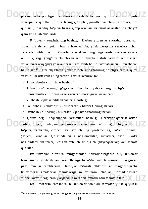 jarayonigacha   javobgar   edi.   Masalan,   Baxti   Muhammad   qo rboshi   boshchiligidaʻ
yevropacha   qurollar   (miltiqi   farangi),   to plar,   jazoillar   va   ularning   o qlari,   o q	
ʻ ʻ ʻ
qutilari   (jildsandiqi   to p   va   tirkash),   tup   aroblari   va   qurol   aslahalarning   ehtiyot	
ʻ
qismlari ishlab chiqilardi.
9.   Yovar   -   soqchilarning   boshlig i.   Dastasi   yuz   nafar   askardan   iborat   edi.	
ʻ
Yovar   o z   dastasi   yoki   tubining   hisob-kitobi,   yillik   xarajatini   askarlari   uchun	
ʻ
xazinadan   olib   berardi.   Yovarlar   xon   devonining   hujjatlarida   g allagir   (g alla	
ʻ ʻ
oluvchi),   javgir   (bug doy   oluvchi)   va   sarpo   oluvchi   sifatida   qayd   etilgan.   Ba’zan	
ʻ
yovar   biror   ariq   (juy)   yoki   anhorga   ham   sohib   bo lib,   xizmati   uchun   “mirobona”	
ʻ
haq   olgan. 17
  Ba’zi   hujjatlarda   yovar   to pchilar   dastasining   boshlig i   hamda   qurol	
ʻ ʻ
yasovchilar ustaxonasining sardori sifatida tasvirlangan. 
10. To pchiboshi - to pchilar boshlig	
ʻ ʻ ʻ i. 
11. Tuksabo - o zlarining tug iga ega bo lgan harbiy dastasining boshlig i.   	
ʻ ʻ ʻ ʻ
12. Ponsadboshi - besh yuz nafar askardan iborat guruhini rahbari.
13. Yuzboshi - yuz kishilik dastasining boshlig i. 	
ʻ
14. Panjohboshi (ellikboshi) - ellik nafarlik harbiy tubning sardori.
15. Daxboshi (o nboshi) - o n nafarlik jangiy dastasining sardori.   	
ʻ ʻ
16.   Qoravulbegi   -   soqchilar   va   qoravullarn   boshlig ʻ i.   Harbiylar   qatoriga   askar,
sarboz,   nuqar,   sipohi,   mergan,   maxram,   (mulozim   ma’nosida),   botur,   jazoilchi,
to pchi,   zanbarchi,   (to pchi   va   jazoilchining   yordamchisi),   qo rchi,   qoravul	
ʻ ʻ ʻ
(soqchi)   kiradilar.   Qo shinda   yana   nog orachilar,   surnaychi,   dafchi   (katta	
ʻ ʻ
nog oralarni   chaluvchi),   ko s   va   duhulchilar,   tug chi   (bayroqbardor)   xam   xizmat	
ʻ ʻ ʻ
qiladilar.
Bu   unvonlar   o rtasida   mingboshidan   ponsadboshigacha   oliy   unvonlar	
ʻ
hisoblanardi,   yuzboshidan   qoravulbegigacha   o rta   unvonli   mansabli,   qolganlari	
ʻ
past   unvonlar   hisoblanardi.   Harbiylar   o rtasida   ellikboshidan   mingboshigacha	
ʻ
lavozimdagi   amaldorlar   xizmatlariga   mulozimlarni   oladilar.   Ponsadboshidan
yuqori lavozimdagi harbiylarga yana mirzo va munshi ham xizmat qilardi.                   
Ma’lumotlarga   qaraganda,   bu   unvonlar   sohiblari   saroydan   yiliga   quyidagi
17
  R.Х.Аkbаrоv ,  Qo qоn хоnligi tаriхi	
ʻ   –    Fаrg оnа	ʻ :  Fаrg оnа dаvlаt univеrsitеti	ʻ   –   2016. B. 36.
34 