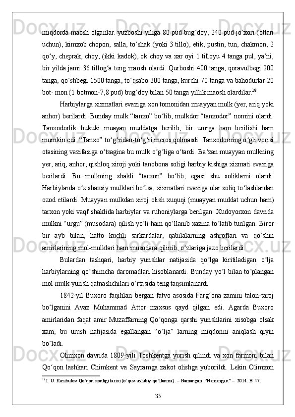 miqdorda maosh olganlar. yuzboshi yiliga 80 pud bug doy, 240 pud jo xori (otlariʻ ʻ
uchun), kimxob chopon, salla, to shak (yoki 3 tillo), etik, pustin, tun, chakmon, 2	
ʻ
qo y, cheprak, choy, (ikki kadok), ok choy va xar oyi 1 tilloyu 4 tanga pul, ya’ni,	
ʻ
bir yilda jami 36 tillog a teng maosh olardi. Qurboshi 400 tanga, qoravulbegi 200	
ʻ
tanga, qo shbegi 1500 tanga, to qsabo 300 tanga, kurchi 70 tanga va bahodurlar 20	
ʻ ʻ
bot- mon (1 botmon-7,8 pud) bug doy bilan 50 tanga yillik maosh olardilar.	
ʻ 18
Harbiylarga xizmatlari evaziga xon tomonidan muayyan mulk (yer, ariq yoki
anhor) berilardi. Bunday mulk “tanxo” bo lib, mulkdor “tanxodor” nomini olardi.	
ʻ
Tanxodorlik   hukuki   muayan   muddatga   berilib,   bir   umrga   ham   berilishi   ham
mumkin edi. “Tanxo” to g ridan-to g ri meros qolmasdi. Tanxodorning o gli vorisi	
ʻ ʻ ʻ ʻ ʻ
otasining vazifasiga o tsagina bu mulk o g liga o tardi. Ba zan muayyan mulkning	
ʻ ʻ ʻ ʻ ʻ
yer, ariq, anhor, qishloq xiroji yoki tanobona soligi harbiy kishiga xizmati evaziga
berilardi.   Bu   mulkning   shakli   “tarxon”   bo lib,   egasi   shu   soliklarni   olardi.	
ʻ
Harbiylarda o z shaxsiy mulklari bo lsa, xizmatlari evaziga ular soliq to lashlardan	
ʻ ʻ ʻ
ozod etilardi. Muayyan mulkdan xiroj olish xuquqi (muayyan muddat uchun ham)
tarxon yoki vaqf shaklida harbiylar va ruhoniylarga berilgan. Xudoyorxon davrida
mulkni “urgu” (musodara) qilish yo li ham qo llanib xazina to latib turilgan. Biror	
ʻ ʻ ʻ
bir   ayb   bilan,   hatto   kuchli   sarkardalar,   qabilalarning   ashroflari   va   qo shin	
ʻ
amirlarining mol-mulklari ham musodara qilinib, o zlariga jazo berilardi.	
ʻ
Bulardan   tashqari,   harbiy   yurishlar   natijasida   qo lga   kiritiladigan   o lja	
ʻ ʻ
harbiylarning qo shimcha daromadlari hisoblanardi. Bunday yo l bilan to plangan	
ʻ ʻ ʻ
mol-mulk yurish qatnashchilari o rtasida teng taqsimlanardi.	
ʻ
1842-yil   Buxoro  faqihlari   bergan  fatvo   asosida   Farg ona   zamini   talon-taroj	
ʻ
bo lganini   Avaz   Muhammad   Attor   maxsus   qayd   qilgan   edi.   Agarda   Buxoro	
ʻ
amirlaridan   faqat   amir   Muzaffarning   Qo qonga   qarshi   yurishlarini   xisobga   olsak	
ʻ
xam,   bu   urush   natijasida   egallangan   “o lja”   larning   miqdorini   aniqlash   qiyin
ʻ
bo ladi.	
ʻ
Olimxon   davrida   1809-yili   Toshkentga   yurish   qilindi   va   xon   farmoni   bilan
Qo qon   lashkari   Chimkent   va   Sayramga   zakot   olishga   yuborildi.   Lekin   Olimxon
ʻ
18
 I. U. Kuzikulov Qo qon xonligi tarixi (o quv-uslubiy qo llanma). 	
ʻ ʻ ʻ –  Namangan: “Namangan”  –   2014. B. 47.
35 