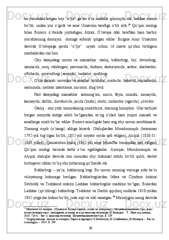 bu yurishdan kelgan boy “o lja” ga bir o zi soxiblik qilmoqchi edi, lashkar norizoʻ ʻ
bo lib,   undan   yuz   o girdi   va   amir   Umarxon   tarafiga   o tib   oldi.	
ʻ ʻ ʻ 19
  Qo qon   xonligi	ʻ
bilan   Buxoro   o rtasida   joylashgan   Jizzax,   O ratepa   ikki   tarafdan   ham   harbiy	
ʻ ʻ
yurishlarning   doimiyni     shoniga   aylanib   qolgan   edilar.   Birgina   Amir   Umarxon
davrida   O ratepaga   qarshi   “o lja”     niyati   uchun   16   marta   qo shin   tortilgani	
ʻ ʻ ʻ
manbalardan ma’lum.
Oliy   darajadagi   unvon   va   mansablar:   otaliq,   beklarbegi,   biy,   devonbegi,
xazinachi, inoq, eshikogasi, parvonachi, dodxox, dasturxonchi, sarkor, sharbatdor,
oftobachi, qoravulbegi (saroyda), tunkator, qushbegi.
O rta darajali unvonlar va amallar: kitobdor, risolachi, bakovul, mirzaboshi,	
ʻ
sarmunshi, mehtari zakotxona, miroxur, shig ovul.	
ʻ
Past   darajadagi   mansablar:   salomog asi,   mirzo,   fayzi,   munshi,   surnaychi,
ʻ
karnaychi, dafchi, chovkuvchi, jarchi (boshi), shotir, zinbardor (egarchi), jilovdor.
Otaliq - xon yoki xonzodaning murabbiysi, ularning homiylari. Ular tarbiyat
bergan   xonzoda   taxtga   sohib   bo lganidan   so ng   o zlari   ham   yuqori   mansab   va	
ʻ ʻ ʻ
amallarga soxib bo lar edilar. Buxoro amirligida ham eng oliy unvon xisoblanardi.	
ʻ
Xonning   riqob   (o zangi)   ahliga   kirardi.   Otaliqlardan   Musulmonquli   (taxminan
ʻ
1792-yili   tug ilgan  bo lib,  1852-yili  noyabr   oyida qatl   etilgan),  Aliquli  (1830-31-	
ʻ ʻ
1865 yillari), Qanoatshox otaliq (1862-yili amir Muzaffar tomonidan qatl etilgan)
Qo qon   xonligi   tarixida   katta   o rin   egallaganlar.   Ayniqsa,   Musulmonquli   va	
ʻ ʻ
Aliquli   otaliqlar   davrida   xon   nomidan   oliy   hukumat   sohibi   bo lib   qolib,   davlat	
ʻ
boshqaruv ishlari to liq shu zotlarning qo llarida edi.	
ʻ ʻ
Beklarbegi  – ya’ni, beklarning begi. Bu unvon xonning vorisiga  yoki  ba zi	
ʻ
viloyatning   hokimiga   berilgan.   Beklarbegilardan   Isfara   va   Chorkux   hokimi
Sotiboldi   va   Toshkand   xokimi   Lashkar   beklarbegilar   mashhur   bo lgan.   Bulardan	
ʻ
Lashkar  (qo shbegi)  beklarbegi Toshkent  va Dashti  qipchoq mulkida 1810-yildan	
ʻ
1842-yilgacha hokim bo lib, juda oqil va odil sanalgan.	
ʻ 20
 Mirzoligini uning davrida
19
  Мунтахаб ат-таворих: (Х қанд ва Бухоро тарихи, саёҳат ва хотиралар) / Муҳаммадхакимхон т ра; форс-	
ӯ ӯ
тожик тилидан тарж., муқаддима, изоҳлар ва к рсаткичлар муаллифи Ш.Воҳидов. - Т.: Янги аср авлоди, 	
ӯ
2010. 716-6. -Тит. в. орқасида муаллиф: Муҳаммадҳакимхон т ра. Б. 239.	
ӯ
20
  Худрёрхонзода, Анжум ат-таворих (Тарих юлдрлари)/ X.Бобабеков, И.Сулаймонов, Ш.Вохидов  –   Fan va 
tcxnologiya  –   2014. Б. 299.
36 