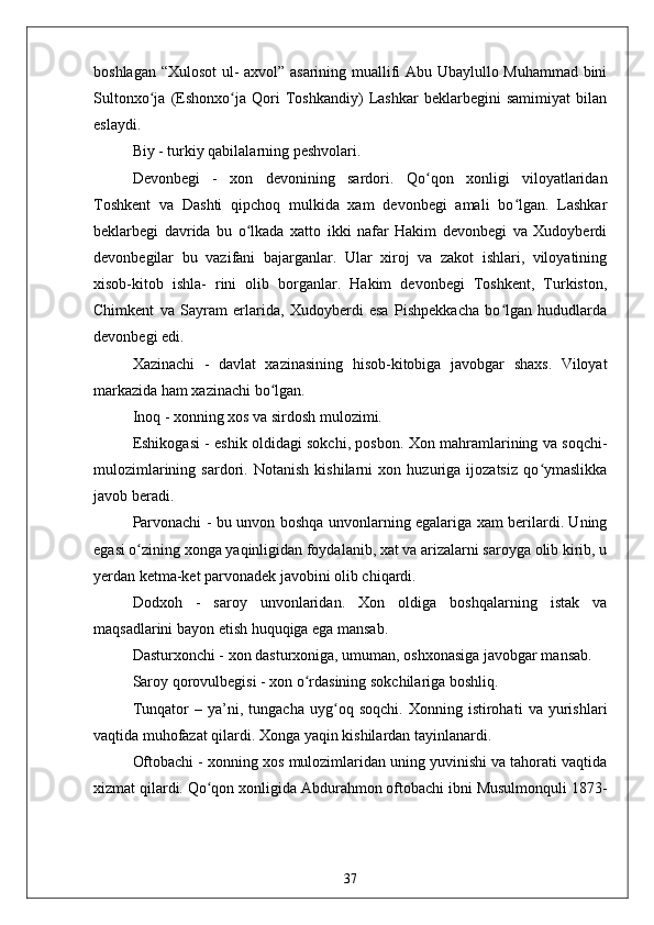 boshlagan “Xulosot ul- axvol” asarining muallifi Abu Ubaylullo Muhammad bini
Sultonxo ja   (Eshonxo ja   Qori   Toshkandiy)   Lashkar   beklarbegini   samimiyat   bilanʻ ʻ
eslaydi.
Biy - turkiy qabilalarning peshvolari.
Devonbegi   -   xon   devonining   sardori.   Qo qon   xonligi   viloyatlaridan	
ʻ
Toshkent   va   Dashti   qipchoq   mulkida   xam   devonbegi   amali   bo lgan.   Lashkar	
ʻ
beklarbegi   davrida   bu   o lkada   xatto   ikki   nafar   Hakim   devonbegi   va   Xudoyberdi	
ʻ
devonbegilar   bu   vazifani   bajarganlar.   Ular   xiroj   va   zakot   ishlari,   viloyatining
xisob-kitob   ishla-   rini   olib   borganlar.   Hakim   devonbegi   Toshkent,   Turkiston,
Chimkent   va   Sayram   erlarida,   Xudoyberdi   esa   Pishpekkacha   bo lgan   hududlarda	
ʻ
devonbegi edi.
Xazinachi   -   davlat   xazinasining   hisob-kitobiga   javobgar   shaxs.   Viloyat
markazida ham xazinachi bo lgan. 	
ʻ
Inoq - xonning xos va sirdosh mulozimi.
Eshikogasi - eshik oldidagi sokchi, posbon. Xon mahramlarining va soqchi-
mulozimlarining   sardori.   Notanish   kishilarni   xon   huzuriga   ijozatsiz   qo ymaslikka	
ʻ
javob beradi.
Parvonachi - bu unvon boshqa unvonlarning egalariga xam berilardi. Uning
egasi o zining xonga yaqinligidan foydalanib, xat va arizalarni saroyga olib kirib, u	
ʻ
yerdan ketma-ket parvonadek javobini olib chiqardi. 
Dodxoh   -   saroy   unvonlaridan.   Xon   oldiga   boshqalarning   istak   va
maqsadlarini bayon etish huquqiga ega mansab.
Dasturxonchi - xon dasturxoniga, umuman, oshxonasiga javobgar mansab.
Saroy qorovulbegisi - xon o rdasining sokchilariga boshliq.	
ʻ
Tunqator   –   ya’ni,   tungacha   uyg oq   soqchi.   Xonning   istirohati   va   yurishlari	
ʻ
vaqtida muhofazat qilardi. Xonga yaqin kishilardan tayinlanardi. 
Oftobachi - xonning xos mulozimlaridan uning yuvinishi va tahorati vaqtida
xizmat qilardi. Qo qon xonligida Abdurahmon oftobachi ibni Musulmonquli 1873-	
ʻ
37 