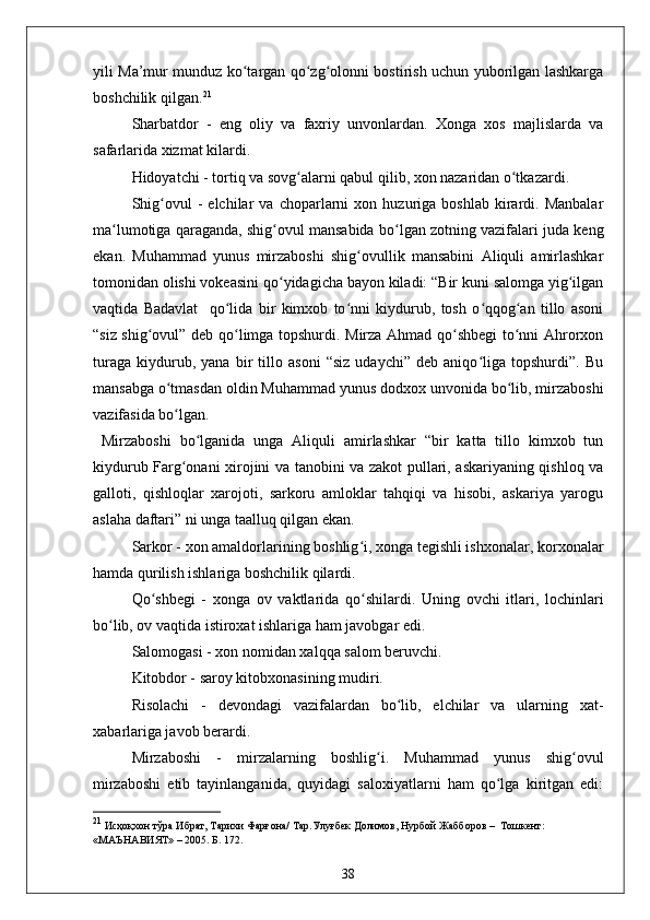 yili Ma’mur munduz ko targan qo zg olonni bostirish uchun yuborilgan lashkargaʻ ʻ ʻ
boshchilik qilgan. 21
 
Sharbatdor   -   eng   oliy   va   faxriy   unvonlardan.   Xonga   xos   majlislarda   va
safarlarida xizmat kilardi.  
Hidoyatchi - tortiq va sovg alarni qabul qilib, xon nazaridan o tkazardi.	
ʻ ʻ
  Shig ovul   -   elchilar   va   choparlarni   xon  huzuriga  boshlab   kirardi.  Manbalar	
ʻ
ma lumotiga qaraganda, shig ovul mansabida bo lgan zotning vazifalari juda keng	
ʻ ʻ ʻ
ekan.   Muhammad   yunus   mirzaboshi   shig ovullik   mansabini   Aliquli   amirlashkar	
ʻ
tomonidan olishi vokeasini qo yidagicha bayon kiladi: “Bir kuni salomga yig ilgan	
ʻ ʻ
vaqtida   Badavlat     qo lida   bir   kimxob   to nni   kiydurub,   tosh   o qqog an   tillo   asoni	
ʻ ʻ ʻ ʻ
“siz shig ovul” deb qo limga topshurdi. Mirza Ahmad qo shbegi to nni Ahrorxon	
ʻ ʻ ʻ ʻ
turaga   kiydurub,   yana   bir   tillo   asoni   “siz   udaychi”   deb   aniqo liga   topshurdi”.   Bu	
ʻ
mansabga o tmasdan oldin Muhammad yunus dodxox unvonida bo lib, mirzaboshi	
ʻ ʻ
vazifasida bo lgan.
ʻ
  Mirzaboshi   bo lganida   unga   Aliquli   amirlashkar   “bir   katta   tillo   kimxob   tun	
ʻ
kiydurub Farg onani xirojini va tanobini va zakot pullari, askariyaning qishloq va	
ʻ
galloti,   qishloqlar   xarojoti,   sarkoru   amloklar   tahqiqi   va   hisobi,   askariya   yarogu
aslaha daftari” ni unga taalluq qilgan ekan.
Sarkor - xon amaldorlarining boshlig i, xonga tegishli ishxonalar, korxonalar	
ʻ
hamda qurilish ishlariga boshchilik qilardi.
Qo ʻ shbegi   -   xonga   ov   vaktlarida   qo shilardi.   Uning   ovchi   itlari,   lochinlari
ʻ
bo lib, ov vaqtida istiroxat ishlariga ham javobgar edi.	
ʻ
  Salomogasi - xon nomidan xalqqa salom beruvchi.
Kitobdor - saroy kitobxonasining mudiri. 
Risolachi   -   devondagi   vazifalardan   bo lib,   elchilar   va   ularning   xat-	
ʻ
xabarlariga javob berardi.  
Mirzaboshi   -   mirzalarning   boshlig i.   Muhammad   yunus   shig ovul	
ʻ ʻ
mirzaboshi   etib   tayinlanganida,   quyidagi   saloxiyatlarni   ham   qo lga   kiritgan   edi:	
ʻ
21
 Исҳоқхон тўра Ибрат, Тарихи Фарғона/ Тар.Улуғбек Долимов, Нурбой Жабборов  –   Тoшкент: 
«МАЪНАВИЯТ»  –  2005. Б. 172.
38 