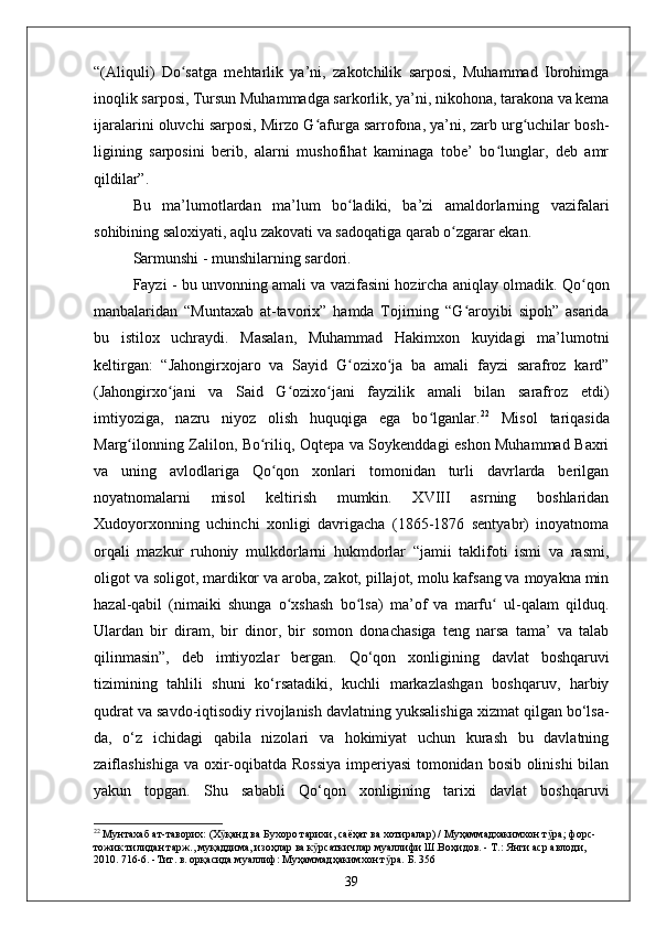 “(Aliquli)   Do satga   mehtarlik   ya’ni,   zakotchilik   sarposi,   Muhammad   Ibrohimgaʻ
inoqlik sarposi, Tursun Muhammadga sarkorlik, ya’ni, nikohona, tarakona va kema
ijaralarini oluvchi sarposi, Mirzo G afurga sarrofona, ya’ni, zarb urg uchilar bosh-	
ʻ ʻ
ligining   sarposini   berib,   alarni   mushofihat   kaminaga   tobe’   bo lunglar,   deb   amr	
ʻ
qildilar”.
Bu   ma’lumotlardan   ma’lum   bo ladiki,   ba’zi   amaldorlarning   vazifalari	
ʻ
sohibining saloxiyati, aqlu zakovati va sadoqatiga qarab o zgarar ekan.	
ʻ
Sarmunshi - munshilarning sardori.
Fayzi - bu unvonning amali va vazifasini hozircha aniqlay olmadik. Qo qon	
ʻ
manbalaridan   “Muntaxab   at-tavorix”   hamda   Tojirning   “G aroyibi   sipoh”   asarida	
ʻ
bu   istilox   uchraydi.   Masalan,   Muhammad   Hakimxon   kuyidagi   ma’lumotni
keltirgan:   “Jahongirxojaro   va   Sayid   G ozixo ja   ba   amali   fayzi   sarafroz   kard”	
ʻ ʻ
(Jahongirxo jani   va   Said   G ozixo jani   fayzilik   amali   bilan   sarafroz   etdi)	
ʻ ʻ ʻ
imtiyoziga,   nazru   niyoz   olish   huquqiga   ega   bo lganlar.	
ʻ 22
  Misol   tariqasida
Marg ilonning Zalilon, Bo riliq, Oqtepa va Soykenddagi eshon Muhammad Baxri	
ʻ ʻ
va   uning   avlodlariga   Qo qon   xonlari   tomonidan   turli   davrlarda   berilgan	
ʻ
noyatnomalarni   misol   keltirish   mumkin.   XVIII   asrning   boshlaridan
Xudoyorxonning   uchinchi   xonligi   davrigacha   (1865-1876   sentyabr)   inoyatnoma
orqali   mazkur   ruhoniy   mulkdorlarni   hukmdorlar   “jamii   taklifoti   ismi   va   rasmi,
oligot va soligot, mardikor va aroba, zakot, pillajot, molu kafsang va moyakna min
hazal-qabil   (nimaiki   shunga   o xshash   bo lsa)   ma’of   va   marfu   ul-qalam   qilduq.	
ʻ ʻ ʻ
Ulardan   bir   diram,   bir   dinor,   bir   somon   donachasiga   teng   narsa   tama’   va   talab
qilinmasin”,   deb   imtiyozlar   bergan.   Qo‘qon   xonligining   davlat   boshqaruvi
tizimining   tahlili   shuni   ko‘rsatadiki,   kuchli   markazlashgan   boshqaruv,   harbiy
qudrat va savdo-iqtisodiy rivojlanish davlatning yuksalishiga xizmat qilgan bo‘lsa-
da,   o‘z   ichidagi   qabila   nizolari   va   hokimiyat   uchun   kurash   bu   davlatning
zaiflashishiga va oxir-oqibatda Rossiya  imperiyasi  tomonidan bosib olinishi  bilan
yakun   topgan.   Shu   sababli   Qo‘qon   xonligining   tarixi   davlat   boshqaruvi
22
  Мунтахаб ат-таворих: (Х қанд ва Бухоро тарихи, саёҳат ва хотиралар) / Муҳаммадхакимхон т ра; форс-	
ӯ ӯ
тожик тилидан тарж., муқаддима, изоҳлар ва к рсаткичлар муаллифи Ш.Воҳидов. - Т.: Янги аср авлоди, 	
ӯ
2010. 716-6. -Тит. в. орқасида муаллиф: Муҳаммадҳакимхон т ра.	
ӯ   Б. 356
39 