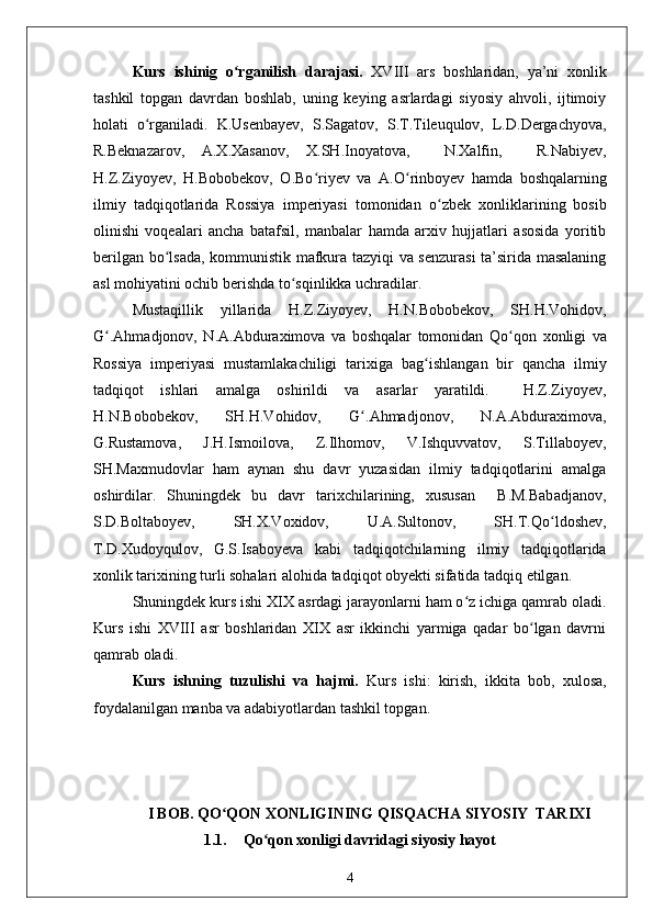 Kurs   ishinig   o rganilish   darajasi.  ʻ XVIII   ars   boshlaridan,   ya’ni   xonlik
tashkil   topgan   davrdan   boshlab,   uning   keying   asrlardagi   siyosiy   ahvoli,   ijtimoiy
holati   o rganiladi.  	
ʻ K.Usenbayev,   S.Sagatov,   S.T.Tileuqulov,   L.D.Dergachyova,
R.Beknazarov,   A.X.Xasanov,   X.SH.Inoyatova,     N.Xalfin,     R.Nabiyev,
H.Z.Ziyoyev,   H.Bobobekov,   O.Bo ʻ riyev   va   A.O ʻ rinboyev   hamda   boshqalarning
ilmiy   tadqiqotlarida   Rossiya   imperiyasi   tomonidan   o ʻ zbek   xonliklarining   bosib
olinishi   voqealari   ancha   batafsil,   manbalar   hamda   arxiv   hujjatlari   asosida   yoritib
berilgan bo ʻ lsada, kommunistik mafkura tazyiqi va senzurasi ta’sirida masalaning
asl mohiyatini ochib berishda to ʻ sqinlikka uchradilar. 
Mustaqillik   yillarida   H.Z.Ziyoyev,   H.N.Bobobekov,   SH.H.Vohidov,
G ʻ .Ahmadjonov,   N.A.Abduraximova   va   boshqalar   tomonidan   Qo ʻ qon   xonligi   va
Rossiya   imperiyasi   mustamlakachiligi   tarixiga   bag ʻ ishlangan   bir   qancha   ilmiy
tadqiqot   ishlari   amalga   oshirildi   va   asarlar   yaratildi.     H.Z.Ziyoyev,
H.N.Bobobekov,   SH.H.Vohidov,   G ʻ .Ahmadjonov,   N.A.Abduraximova,
G.Rustamova,   J.H.Ismoilova,   Z.Ilhomov,   V.Ishquvvatov,   S.Tillaboyev,
SH.Maxmudovlar   ham   aynan   shu   davr   yuzasidan   ilmiy   tadqiqotlarini   amalga
oshirdilar.   Shuningdek   bu   davr   tarixchilarining,   xususan     B.M.Babadjanov,
S.D.Boltaboyev,   SH.X.Voxidov,   U.A.Sultonov,   SH.T.Qo ʻ ldoshev,
T.D.Xudoyqulov,   G.S.Isaboyeva   kabi   tadqiqotchilarning   ilmiy   tadqiqotlarida
xonlik tarixining turli sohalari alohida tadqiqot obyekti sifatida tadqiq etilgan.
Shuningdek kurs ishi XIX asrdagi jarayonlarni ham o z ichiga qamrab oladi.	
ʻ
Kurs   ishi   XVIII   asr   boshlaridan   XIX   asr   ikkinchi   yarmiga   qadar   bo lgan   davrni	
ʻ
qamrab oladi. 
Kurs   ishning   tuzulishi   va   hajmi.   Kurs   ishi:   kirish,   ikkita   bob,   xulosa,
foydalanilgan manba va adabiyotlardan tashkil topgan. 
I BOB. QO QON XONLIGINING QISQACHA SIYOSIY  TARIXI	
ʻ
1.1. Qo qon xonligi davridagi siyosiy hayot	
ʻ
4 