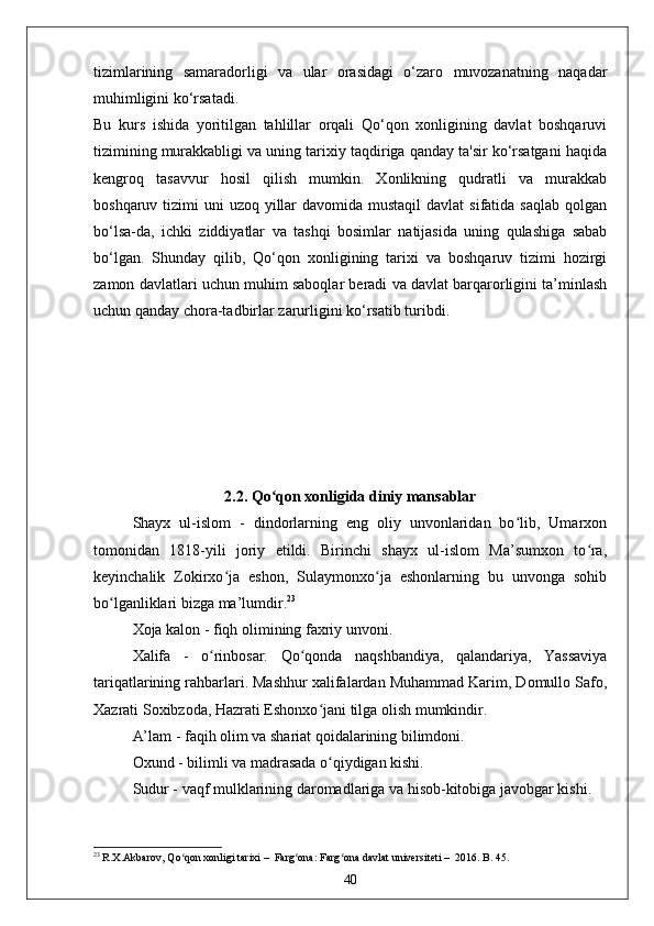 tizimlarining   samaradorligi   va   ular   orasidagi   o‘zaro   muvozanatning   naqadar
muhimligini ko‘rsatadi.
Bu   kurs   ishida   yoritilgan   tahlillar   orqali   Qo‘qon   xonligining   davlat   boshqaruvi
tizimining murakkabligi va uning tarixiy taqdiriga qanday ta'sir ko‘rsatgani haqida
kengroq   tasavvur   hosil   qilish   mumkin.   Xonlikning   qudratli   va   murakkab
boshqaruv tizimi  uni  uzoq yillar  davomida  mustaqil  davlat  sifatida saqlab  qolgan
bo‘lsa-da,   ichki   ziddiyatlar   va   tashqi   bosimlar   natijasida   uning   qulashiga   sabab
bo‘lgan.   Shunday   qilib,   Qo‘qon   xonligining   tarixi   va   boshqaruv   tizimi   hozirgi
zamon davlatlari uchun muhim saboqlar beradi va davlat barqarorligini ta’minlash
uchun qanday chora-tadbirlar zarurligini ko‘rsatib turibdi.
2.2. Qo qon xonligida diniy mansablarʻ
Shayx   ul-islom   -   dindorlarning   eng   oliy   unvonlaridan   bo lib,   Umarxon	
ʻ
tomonidan   1818-yili   joriy   etildi.   Birinchi   shayx   ul-islom   Ma’sumxon   to ra,	
ʻ
keyinchalik   Zokirxo ja   eshon,   Sulaymonxo ja   eshonlarning   bu   unvonga   sohib	
ʻ ʻ
bo lganliklari bizga ma’lumdir.	
ʻ 23
Xoja kalon - fiqh olimining faxriy unvoni. 
Xalifa   -   o rinbosar.   Qo qonda   naqshbandiya,   qalandariya,   Yassaviya	
ʻ ʻ
tariqatlarining rahbarlari. Mashhur xalifalardan Muhammad Karim, Domullo Safo,
Xazrati Soxibzoda, Hazrati Eshonxo jani tilga olish mumkindir.  	
ʻ
A’lam - faqih olim va shariat qoidalarining bilimdoni.
Oxund - bilimli va madrasada o qiydigan kishi. 
ʻ
Sudur - vaqf mulklarining daromadlariga va hisob-kitobiga javobgar kishi.
23
 R.Х.Аkbаrоv ,  Qo qоn хоnligi tаriхi	
ʻ   –    Fаrg оnа	ʻ :  Fаrg оnа dаvlаt univеrsitеti	ʻ   –   2016. B. 45.
40 