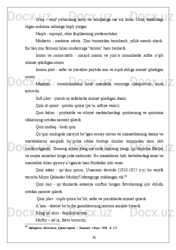 Uroq   -   vaqf   yerlarining   xiroj   va   soliqlariga   ma’sul   kishi.   Uroq   shaklidagi
olgan nishonni sallasiga taqib yurgan.
Naqib - oqsoqol, olim faqihlarning yordamchilari.
Mudarris   -   madrasa   ustozi.   Xon   tomonidan   tayinlanib,   yillik   maosh   olardi.
Ba’zan xon farmoni bilan mudarrisga “tarxon” ham berilardi.
Imom   va   imom-xatib   -   masjid   imomi   va   jum a   nomozlarda   xutba   o qibʻ ʻ
xizmat qiladigan imom.
Imomi jilav - safar va yurishlar paytida xon va riqob ahliga xizmat qiladigan
imom.
Muazzin   -   musulmonlarni   besh   marotaba   nomozga   chaqiruvchi,   azon
aytuvchi.
Sufi jilav - yurish va safarlarda xizmat qiladigan shaxs.
Qozi ul-quzot - qozilar qozisi (ya’ni, adliya vaziri). 
Qozi   kalon   -   poytaxtda   va   viloyat   markazlaridagi   qozilarning   va   qozixona
ishlarining ustidan nazorat qilardi.
Qozi mutlaq - bosh qozi.
Qo qon xonligida mavjud bo lgan asosiy unvon va mansablarning daraja va	
ʻ ʻ
martabalarini   aniqlash   bo yicha   ishlar   boshqa   olimlar   tomonidan   xam   olib	
ʻ
borilayotgandir. Shuning uchun keng ma’noda ularning yangi, qo shimcha fikrlari	
ʻ
va nuqtai nazarlari bizga juda muhimdir. Bu masalalarni turli davlatlardagi amal va
mansablar bilan qiyosiy o rganish ham foydadan xoli emas. 	
ʻ
Qozi   askar   -   qo shin   qozisi.   Umarxon   davrida   (1810-1822   y.y)   bu   vazifa	
ʻ
tarixchi Mirzo Qalandar Mushrif Isfaragiyga yuklangan edi. 24
Qozi   rais   -   qo shinlarda   askariya   muftisi   bergan   fatvolarning   ijro   etilishi
ʻ
ustidan nazorat qilardi. 
 Qozi jilav - riqob qozisi bo lib, safar va yurishlarda xizmat qilardi. 	
ʻ
A’lam - shariat bo yicha gunohkorning jazosini aniqlab berardi. 	
ʻ
Bilag on olim - faqihlik unvoni.	
ʻ
Muftiy – ya’ni, fatvo beruvchi. 
24
 Ҳайдарбек  Бобабеков, Қўқон тарихи   –  Тошкент: «Фан». 1996.   Б. 172.
41 