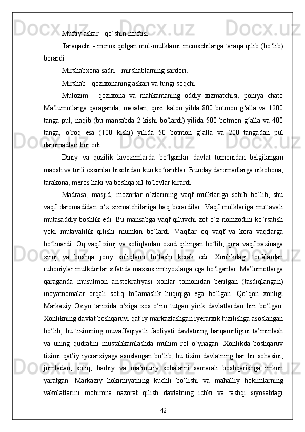 Muftiy askar - qo shin muftisi.ʻ
Taraqachi - meros qolgan mol-mulklarni meroschilarga taraqa qilib (bo lib)	
ʻ
borardi.
Mirshabxona sadri - mirshablarning sardori. 
Mirshab - qozixonaning askari va tungi soqchi. 
Mulozim   -   qozixona   va   mahkamaning   oddiy   xizmatchisi,   poniya   chato
Ma’lumotlarga   qaraganda,   masalan,   qozi   kalon   yilda   800   botmon   g alla   va   1200	
ʻ
tanga  pul,  naqib  (bu  mansabda   2  kishi   bo lardi)   yilida   500  botmon  g alla  va  400	
ʻ ʻ
tanga,   o roq   esa   (100   kishi)   yilida   50   botmon   g alla   va   200   tangadan   pul	
ʻ ʻ
daromadlari bor edi.
Diniy   va   qozilik   lavozimlarda   bo lganlar   davlat   tomonidan   belgilangan	
ʻ
maosh va turli exsonlar hisobidan kun ko rardilar. Bunday daromadlarga nikohona,
ʻ
tarakona, meros haki va boshqa xil to lovlar kirardi.	
ʻ
Madrasa,   masjid,   mozorlar   o zlarining   vaqf   mulklariga   sohib   bo lib,   shu
ʻ ʻ
vaqf   daromadidan   o z   xizmatchilariga   haq   berardilar.   Vaqf   mulklariga   muttavali	
ʻ
mutasaddiy-boshlik edi. Bu mansabga  vaqf  qiluvchi zot  o z nomzodini  ko rsatish	
ʻ ʻ
yoki   mutavalilik   qilishi   mumkin   bo lardi.   Vaqflar   oq   vaqf   va   kora   vaqflarga	
ʻ
bo linardi.  Oq   vaqf   xiroj   va   soliqlardan  ozod   qilingan   bo lib,  qora   vaqf   xazinaga	
ʻ ʻ
xiroj   va   boshqa   joriy   soliqlarni   to lashi   kerak   edi.   Xonlikdagi   toifalardan	
ʻ
ruhoniylar mulkdorlar sifatida maxsus imtiyozlarga ega bo lganlar. Ma’lumotlarga	
ʻ
qaraganda   musulmon   aristokratiyasi   xonlar   tomonidan   berilgan   (tasdiqlangan)
inoyatnomalar   orqali   soliq   to lamaslik   huqiqiga   ega   bo lgan.	
ʻ ʻ   Qo‘qon   xonligi
Markaziy   Osiyo   tarixida   o‘ziga   xos   o‘rin   tutgan   yirik   davlatlardan   biri   bo‘lgan.
Xonlikning davlat boshqaruvi qat’iy markazlashgan iyerarxik tuzilishga asoslangan
bo‘lib,   bu   tizimning   muvaffaqiyatli   faoliyati   davlatning   barqarorligini   ta’minlash
va   uning   qudratini   mustahkamlashda   muhim   rol   o‘ynagan.   Xonlikda   boshqaruv
tizimi  qat’iy iyerarxiyaga  asoslangan  bo‘lib, bu  tizim   davlatning  har   bir   sohasini,
jumladan,   soliq,   harbiy   va   ma’muriy   sohalarni   samarali   boshqarishga   imkon
yaratgan.   Markaziy   hokimiyatning   kuchli   bo‘lishi   va   mahalliy   hokimlarning
vakolatlarini   mohirona   nazorat   qilish   davlatning   ichki   va   tashqi   siyosatdagi
42 