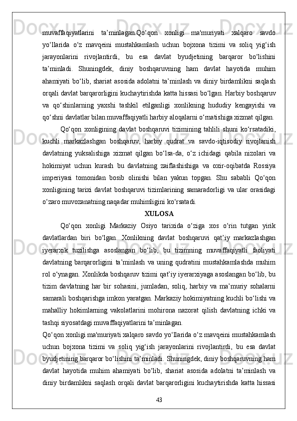 muvaffaqiyatlarini   ta’minlagan.Qo‘qon   xonligi   ma'muriyati   xalqaro   savdo
yo‘llarida   o‘z   mavqeini   mustahkamlash   uchun   bojxona   tizimi   va   soliq   yig‘ish
jarayonlarini   rivojlantirdi,   bu   esa   davlat   byudjetining   barqaror   bo‘lishini
ta’minladi.   Shuningdek,   diniy   boshqaruvning   ham   davlat   hayotida   muhim
ahamiyati  bo‘lib, shariat  asosida  adolatni  ta’minlash  va diniy birdamlikni  saqlash
orqali davlat barqarorligini kuchaytirishda katta hissasi bo‘lgan. Harbiy boshqaruv
va   qo‘shinlarning   yaxshi   tashkil   etilganligi   xonlikning   hududiy   kengayishi   va
qo‘shni davlatlar bilan muvaffaqiyatli harbiy aloqalarni o‘rnatishiga xizmat qilgan.
Qo‘qon   xonligining   davlat   boshqaruvi   tizimining   tahlili   shuni   ko‘rsatadiki,
kuchli   markazlashgan   boshqaruv,   harbiy   qudrat   va   savdo-iqtisodiy   rivojlanish
davlatning   yuksalishiga   xizmat   qilgan   bo‘lsa-da,   o‘z   ichidagi   qabila   nizolari   va
hokimiyat   uchun   kurash   bu   davlatning   zaiflashishiga   va   oxir-oqibatda   Rossiya
imperiyasi   tomonidan   bosib   olinishi   bilan   yakun   topgan.   Shu   sababli   Qo‘qon
xonligining   tarixi   davlat   boshqaruvi   tizimlarining   samaradorligi   va   ular   orasidagi
o‘zaro muvozanatning naqadar muhimligini ko‘rsatadi.
XULOSA
Qo‘qon   xonligi   Markaziy   Osiyo   tarixida   o‘ziga   xos   o‘rin   tutgan   yirik
davlatlardan   biri   bo‘lgan.   Xonlikning   davlat   boshqaruvi   qat’iy   markazlashgan
iyerarxik   tuzilishga   asoslangan   bo‘lib,   bu   tizimning   muvaffaqiyatli   faoliyati
davlatning   barqarorligini   ta’minlash   va   uning   qudratini   mustahkamlashda   muhim
rol o‘ynagan. Xonlikda boshqaruv tizimi qat’iy iyerarxiyaga asoslangan bo‘lib, bu
tizim   davlatning   har   bir   sohasini,   jumladan,   soliq,   harbiy   va   ma’muriy   sohalarni
samarali boshqarishga imkon yaratgan. Markaziy hokimiyatning kuchli bo‘lishi va
mahalliy   hokimlarning   vakolatlarini   mohirona   nazorat   qilish   davlatning   ichki   va
tashqi siyosatdagi muvaffaqiyatlarini ta’minlagan.
Qo‘qon xonligi ma'muriyati xalqaro savdo yo‘llarida o‘z mavqeini mustahkamlash
uchun   bojxona   tizimi   va   soliq   yig‘ish   jarayonlarini   rivojlantirdi,   bu   esa   davlat
byudjetining barqaror bo‘lishini ta’minladi. Shuningdek, diniy boshqaruvning ham
davlat   hayotida   muhim   ahamiyati   bo‘lib,   shariat   asosida   adolatni   ta’minlash   va
diniy   birdamlikni   saqlash   orqali   davlat   barqarorligini   kuchaytirishda   katta   hissasi
43 