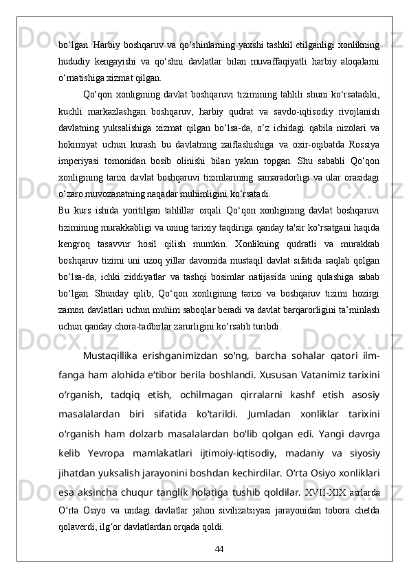 bo‘lgan. Harbiy boshqaruv va qo‘shinlarning yaxshi tashkil etilganligi xonlikning
hududiy   kengayishi   va   qo‘shni   davlatlar   bilan   muvaffaqiyatli   harbiy   aloqalarni
o‘rnatishiga xizmat qilgan.
Qo‘qon   xonligining   davlat   boshqaruvi   tizimining   tahlili   shuni   ko‘rsatadiki,
kuchli   markazlashgan   boshqaruv,   harbiy   qudrat   va   savdo-iqtisodiy   rivojlanish
davlatning   yuksalishiga   xizmat   qilgan   bo‘lsa-da,   o‘z   ichidagi   qabila   nizolari   va
hokimiyat   uchun   kurash   bu   davlatning   zaiflashishiga   va   oxir-oqibatda   Rossiya
imperiyasi   tomonidan   bosib   olinishi   bilan   yakun   topgan.   Shu   sababli   Qo‘qon
xonligining   tarixi   davlat   boshqaruvi   tizimlarining   samaradorligi   va   ular   orasidagi
o‘zaro muvozanatning naqadar muhimligini ko‘rsatadi.
Bu   kurs   ishida   yoritilgan   tahlillar   orqali   Qo‘qon   xonligining   davlat   boshqaruvi
tizimining murakkabligi va uning tarixiy taqdiriga qanday ta'sir ko‘rsatgani haqida
kengroq   tasavvur   hosil   qilish   mumkin.   Xonlikning   qudratli   va   murakkab
boshqaruv tizimi  uni  uzoq yillar  davomida  mustaqil  davlat  sifatida saqlab  qolgan
bo‘lsa-da,   ichki   ziddiyatlar   va   tashqi   bosimlar   natijasida   uning   qulashiga   sabab
bo‘lgan.   Shunday   qilib,   Qo‘qon   xonligining   tarixi   va   boshqaruv   tizimi   hozirgi
zamon davlatlari uchun muhim saboqlar beradi va davlat barqarorligini ta’minlash
uchun qanday chora-tadbirlar zarurligini ko‘rsatib turibdi.
Mustaqillika   erishganimizdan   soʻng,   barcha   sohalar   qatori   ilm-
fanga ham alohida eʻtibor berila boshlandi.   Xususan Vatanimiz tarixini
oʻrganish,   tadqiq   etish,   ochilmagan   qirralarni   kashf   etish   asosiy
masalalardan   biri   sifatida   koʻtarildi.   Jumladan   xonliklar   tarixini
oʻrganish   ham   dolzarb   masalalardan   boʻlib   qolgan   edi.   Yangi   davrga
kelib   Yevropa   mamlakatlari   ijtimoiy-iqtisodiy,   madaniy   va   siyosiy
jihatdan yuksalish jarayonini boshdan kechirdilar.  Oʻrta Osiyo xonliklari
esa   aksincha   chuqur   tanglik   holatiga   tushib   qoldilar.   XVII-XIX   asrlarda
O rta   Osiyo   va   undagi   davlatlar   jahon   sivilizatsiyasi   jarayonidan   tobora   chetdaʻ
qolaverdi, ilg or davlatlardan orqada qoldi. 	
ʻ
44 