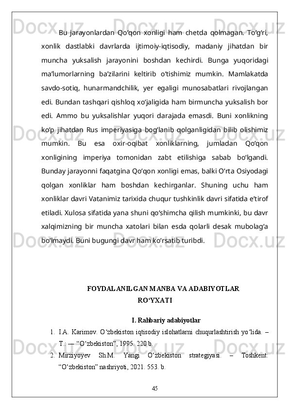 Bu   jarayonlardan   Qoʻqon   xonligi   ham   chetda   qolmagan.   Toʻgʻri,
xonlik   dastlabki   davrlarda   ijtimoiy-iqtisodiy,   madaniy   jihatdan   bir
muncha   yuksalish   jarayonini   boshdan   kechirdi.   Bunga   yuqoridagi
ma’lumorlarning   ba’zilarini   keltirib   oʻtishimiz   mumkin.   Mamlakatda
savdo-sotiq,   hunarmandchilik,   yer   egaligi   munosabatlari   rivojlangan
edi.  Bundan  tashqari qishloq  xoʻjaligida  ham birmuncha  yuksalish  bor
edi.   Ammo   bu   yuksalishlar   yuqori   darajada   emasdi.   Buni   xonlikning
koʻp   jihatdan   Rus   imperiyasiga   bogʻlanib   qolganligidan   bilib   olishimiz
mumkin.   Bu   esa   oxir-oqibat   xonliklarning,   jumladan   Qoʻqon
xonligining   imperiya   tomonidan   zabt   etilishiga   sabab   boʻlgandi.
Bunday jarayonni faqatgina Qoʻqon xonligi emas, balki Oʻrta Osiyodagi
qolgan   xonliklar   ham   boshdan   kechirganlar.   Shuning   uchu   ham
xonliklar davri Vatanimiz tarixida chuqur tushkinlik davri sifatida e’tirof
etiladi. Xulosa sifatida yana shuni qoʻshimcha qilish mumkinki, bu davr
xalqimizning   bir   muncha   xatolari   bilan   esda   qolarli   desak   mubolagʻa
boʻlmaydi. Buni bugungi davr ham koʻrsatib turibdi.
FOYDALANILGAN MANBA VA ADABIYOTLAR
RO YXATIʻ
 I.  Rahbariy adabiyotlar
1. I.A.   Karimov.   O zbekiston   iqtisodiy   islohatlarni   chuqurlashtirish   yo lida.  	
ʻ ʻ –
T.: ― “O zbekiston”, 1995. 220 b.	
ʻ
2. Mirziyoyev   Sh.M.   Yangi   O‘zbekiston   strategiyasi.   –   Toshkent:
“O‘zbekiston” nashriyoti, 2021. 553. b.
45 