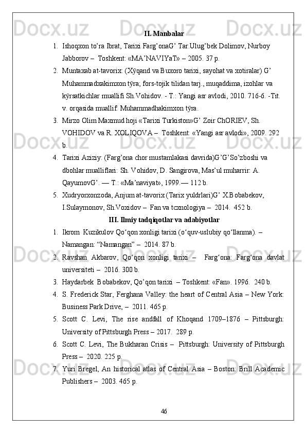 II. Manbalar
1. Ishoqxon to’ra Ibrat, Tarixi Farg’onaG’ Tar.Ulug’bek Dolimov, Nurboy 
Jabborov  –   Toshkent: «MA’NAVIYaT»  –  2005. 37 p.
2. Muntaxab at-tavorix: (X qand va Buxoro tarixi, sayohat va xotiralar) G’ ӯ
Muhammadxakimxon t ra; fors-tojik tilidan tarj., muqaddima, izohlar va 
ӯ
k rsatkichlar muallifi Sh.Vohidov. - T.: Yangi asr avlodi, 2010. 716-6. -Tit. 	
ӯ
v. orqasida muallif: Muhammadhakimxon t ra.	
ӯ
3. Mirzo Olim Maxmud hoji «Tarixi Turkiston»G’ Zoir ChORIEV, Sh. 
VOHIDOV va R. XOLIQOVA  –    Toshkent: «Yangi asr avlodi», 2009. 292 
b.
4. Tarixi Aziziy: (Farg’ona chor mustamlakasi davrida)G’G’So’zboshi va 
dbohlar mualliflari: Sh. Vohidov, D. Sangirova, Mas’ul muharrir: A. 
QayumovG’. — T.: «Ma’naviyat», 1999.—  112 b.
5. Xudryorxonzoda, Anjum at-tavorix (Tarix yuldrlari)G’ X.Bobabekov, 
I.Sulaymonov, Sh.Voxidov  –   Fan va tcxnologiya  –   2014.  4 52 b .
III. Ilmiy tadqiqotlar va adabiyotlar
1. Ikrom  Kuzikulov Qo qon xonligi tarixi (o quv-uslubiy qo llanma). 	
ʻ ʻ ʻ – 
Namangan: “Namangan”  –   2014. 87 b.
2. R avshan   Akbarov ,   Qo qon   xonligi   tarixi	
ʻ   –     Farg ona	ʻ :   Farg ona   davlat	ʻ
universiteti   –   2016. 300 b.
3. Haydarbek  Bobabekov, Qo’qon tarixi   –  Toshkent: «Fan». 1996.  240 b.
4. S. Frederick Star ,   Ferghana Valley: the heart of  Central  Asia   –   New York:
Business Park Drive,  –   2011. 465 p.
5. Scott   C.   Levi,   The   rise   andfall   of   Khoqand   1709–1876   –   Pittsburgh:
University of Pittsburgh Press  –  2017.  2 89  p.
6. Scott   C.  Levi,  The  Bukharan   Crisis   –     Pittsburgh:  University  of  Pittsburgh
Press  –   2020. 225 p.
7. Yuri   Brege l,   An   historical   atlas   of   Central   Asia   –   Boston:   Brill   Academic
Publishers  –   2003. 465 p.
46 