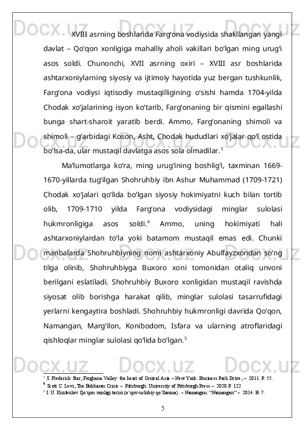                        XVIII asrning boshlarida Farg‘ona vodiysida shakllangan yangi
davlat   –   Qo‘qon   xonligiga   mahalliy   aholi   vakillari   bo‘lgan   ming   urug‘i
asos   soldi.   Chunonchi,   XVII   asrning   oxiri   –   XVIII   asr   boshlarida
ashtarxoniylarning   siyosiy   va   ijtimoiy   hayotida   yuz   bergan   tushkunlik,
Farg‘ona   vodiysi   iqtisodiy   mustaqilligining   o‘sishi   hamda   1704-yilda
Chodak   xo‘jalarining   isyon   ko‘tarib,   Farg‘onaning   bir   qismini   egallashi
bunga   shart-sharoit   yaratib   berdi.   Ammo,   Farg‘onaning   shimoli   va
shimoli  – g‘arbidagi Koson,   Asht,  Chodak   hududlari xo‘jalar qo‘l  ostida
bo‘lsa-da, ular mustaqil davlatga asos sola olmadilar. 3
Ma’lumotlarga   ko‘ra,   ming   urug‘ining   boshlig‘i,   taxminan   1669-
1670-yillarda   tug‘ilgan   Shohruhbiy   ibn   Ashur   Muhammad   (1709-1721)
Chodak   xo‘jalari   qo‘lida   bo‘lgan   siyosiy   hokimiyatni   kuch   bilan   tortib
olib,   1709-1710   yilda   Farg‘ona   vodiysidagi   minglar   sulolasi
hukmronligiga   asos   soldi. 4
  Ammo,   uning   hokimiyati   hali
ashtarxoniylardan   to‘la   yoki   batamom   mustaqil   emas   edi.   Chunki
manbalarda   Shohruhbiyning   nomi   ashtarxoniy   Abulfayzxondan   so‘ng
tilga   olinib,   Shohruhbiyga   Buxoro   xoni   tomonidan   otaliq   unvoni
berilgani   eslatiladi.   Shohruhbiy   Buxoro   xonligidan   mustaqil   ravishda
siyosat   olib   borishga   harakat   qilib,   minglar   sulolasi   tasarrufidagi
yerlarni  kengaytira   boshladi.   Shohruhbiy   hukmronligi   davrida   Qo‘qon,
Namangan,   Marg‘ilon,   Konibodom,   Isfara   va   ularning   atroflaridagi
qishloqlar minglar sulolasi qo‘lida bo‘lgan. 5
3
 S. Frederick Star ,  Ferghana Valley: the heart of Central Asia  –   New York: Business Park Drive,  –   2011. P. 55.
4
  Scott C. Levi, The Bukharan Crisis  –   Pittsburgh: University of Pittsburgh Press  –   2020.P. 122.
5
 I. U. Kuzikulov Qo qon xonligi tarixi (o quv-uslubiy qo llanma). ʻ ʻ ʻ –  Namangan: “Namangan”  –   2014. B. 7.
5 