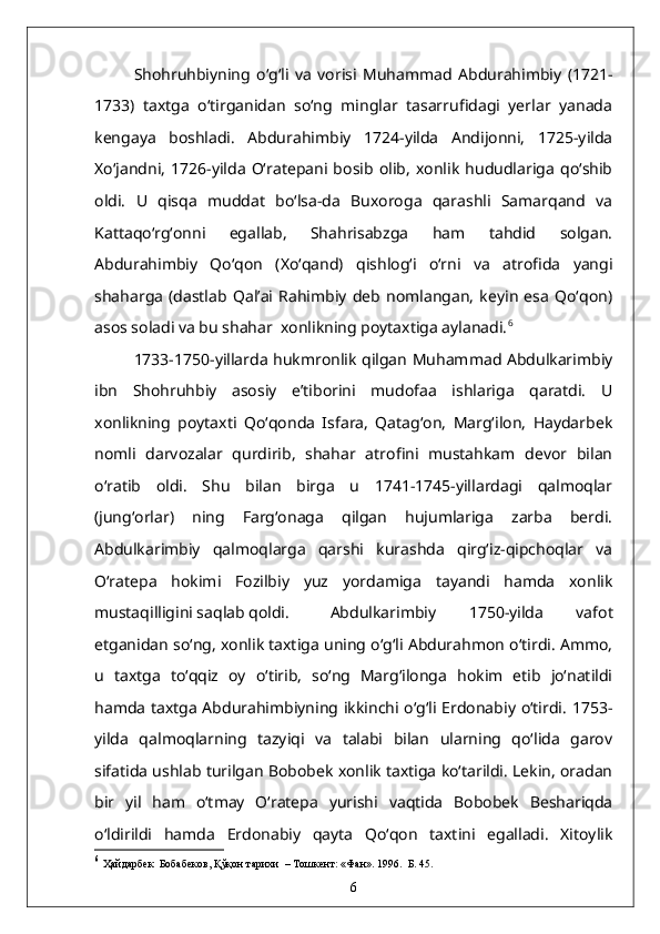 Shohruhbiyning   o‘g‘li   va   vorisi   Muhammad   Abdurahimbiy   (1721-
1733)   taxtga   o‘tirganidan   so‘ng   minglar   tasarrufidagi   yerlar   yanada
kengaya   boshladi.   Abdurahimbiy   1724-yilda   Andijonni,   1725-yilda
Xo‘jandni,   1726-yilda   O‘ratepani   bosib   olib,   xonlik   hududlariga   qo‘shib
oldi.   U   qisqa   muddat   bo‘lsa-da   Buxoroga   qarashli   Samarqand   va
Kattaqo‘rg‘onni   egallab,   Shahrisabzga   ham   tahdid   solgan.
Abdurahimbiy   Qo‘qon   (Xo‘qand)   qishlog‘i   o‘rni   va   atrofida   yangi
shaharga   (dastlab   Qal’ai   Rahimbiy   deb   nomlangan,   keyin   esa   Qo‘qon)
asos soladi va bu shahar  xonlikning poytaxtiga aylanadi. 6
1733-1750-yillarda hukmronlik qilgan Muhammad Abdulkarimbiy
ibn   Shohruhbiy   asosiy   e’tiborini   mudofaa   ishlariga   qaratdi.   U
xonlikning   poytaxti   Qo‘qonda   Isfara,   Qatag‘on,   Marg‘ilon,   Haydarbek
nomli   darvozalar   qurdirib,   shahar   atrofini   mustahkam   devor   bilan
o‘ratib   oldi.   Shu   bilan   birga   u   1741-1745-yillardagi   qalmoqlar
(jung‘orlar)   ning   Farg‘onaga   qilgan   hujumlariga   zarba   berdi.
Abdulkarimbiy   qalmoqlarga   qarshi   kurashda   qirg‘iz-qipchoqlar   va
O‘ratepa   hokimi   Fozilbiy   yuz   yordamiga   tayandi   hamda   xonlik
mustaqilligini saqlab qoldi. Abdulkarimbiy   1750-yilda   vafot
etganidan so‘ng, xonlik taxtiga uning o‘g‘li Abdurahmon o‘tirdi. Ammo,
u   taxtga   to‘qqiz   oy   o‘tirib,   so‘ng   Marg‘ilonga   hokim   etib   jo‘natildi
hamda taxtga Abdurahimbiyning ikkinchi o‘g‘li Erdonabiy o‘tirdi. 1753-
yilda   qalmoqlarning   tazyiqi   va   talabi   bilan   ularning   qo‘lida   garov
sifatida ushlab turilgan Bobobek xonlik taxtiga ko‘tarildi. Lekin, oradan
bir   yil   ham   o‘tmay   O‘ratepa   yurishi   vaqtida   Bobobek   Beshariqda
o‘ldirildi   hamda   Erdonabiy   qayta   Qo‘qon   taxtini   egalladi.   Xitoylik
6
  Ҳайдарбек  Бобабеков, Қўқон тарихи   –  Тошкент: «Фан». 1996.  Б. 45.
6 