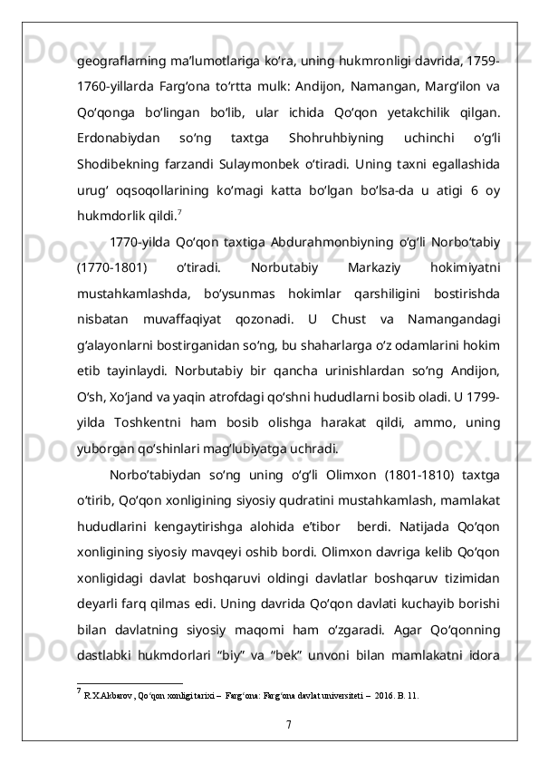 geograflarning ma’lumotlariga ko‘ra, uning hukmronligi davrida, 1759-
1760-yillarda   Farg‘ona   to‘rtta   mulk:   Andijon,   Namangan,   Marg‘ilon   va
Qo‘qonga   bo‘lingan   bo‘lib,   ular   ichida   Qo‘qon   yetakchilik   qilgan.
Erdonabiydan   so‘ng   taxtga   Shohruhbiyning   uchinchi   o‘g‘li
Shodibekning   farzandi   Sulaymonbek   o‘tiradi.   Uning   taxni   egallashida
urug‘   oqsoqollarining   ko‘magi   katta   bo‘lgan   bo‘lsa-da   u   atigi   6   oy
hukmdorlik qildi. 7
1770-yilda   Qo‘qon   taxtiga   Abdurahmonbiyning   o‘g‘li   Norbo‘tabiy
(1770-1801)   o‘tiradi.   Norbutabiy   Markaziy   hokimiyatni
mustahkamlashda,   bo‘ysunmas   hokimlar   qarshiligini   bostirishda
nisbatan   muvaffaqiyat   qozonadi.   U   Chust   va   Namangandagi
g‘alayonlarni bostirganidan so‘ng, bu shaharlarga o‘z odamlarini hokim
etib   tayinlaydi.   Norbutabiy   bir   qancha   urinishlardan   so‘ng   Andijon,
O‘sh, Xo‘jand va yaqin atrofdagi qo‘shni hududlarni bosib oladi. U 1799-
yilda   Toshkentni   ham   bosib   olishga   harakat   qildi,   ammo,   uning
yuborgan qo‘shinlari mag‘lubiyatga uchradi.
Norbo’tabiydan   so‘ng   uning   o‘g‘li   Olimxon   (1801-1810)   taxtga
o‘tirib, Qo‘qon xonligining siyosiy qudratini mustahkamlash, mamlakat
hududlarini   kengaytirishga   alohida   e’tibor     berdi.   Natijada   Qo‘qon
xonligining siyosiy mavqeyi oshib bordi. Olimxon davriga kelib Qo‘qon
xonligidagi   davlat   boshqaruvi   oldingi   davlatlar   boshqaruv   tizimidan
deyarli farq qilmas edi. Uning davrida Qo‘qon davlati kuchayib borishi
bilan   davlatning   siyosiy   maqomi   ham   o‘zgaradi.   Agar   Qo‘qonning
dastlabki   hukmdorlari   “biy”   va   “bek”   unvoni   bilan   mamlakatni   idora
7
  R.Х.Аkbаrоv ,  Qo qоn хоnligi tаriхiʻ   –    Fаrg оnа	ʻ :  Fаrg оnа dаvlаt univеrsitеti	ʻ   –   2016. B. 11.
7 