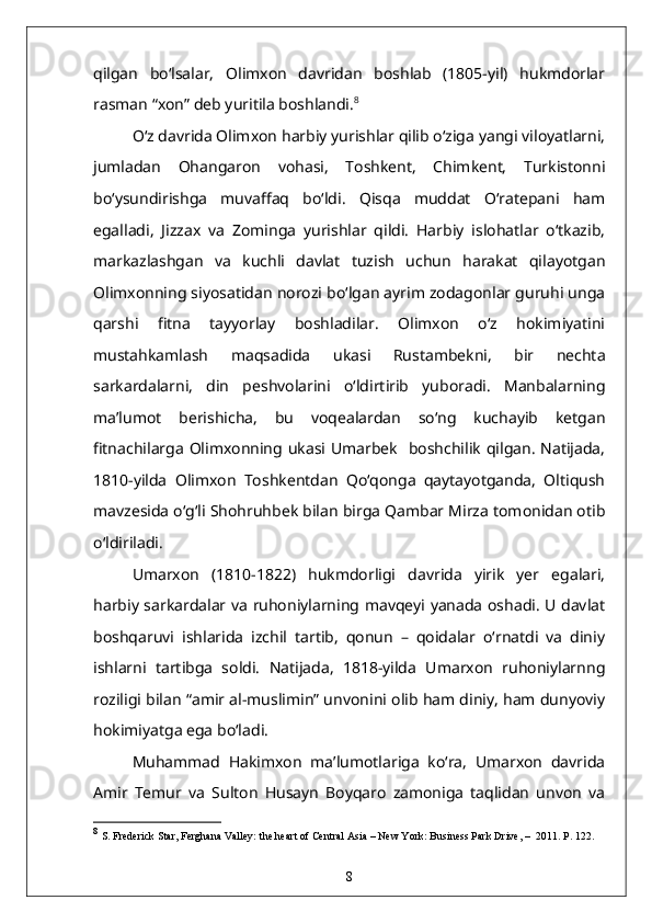 qilgan   bo‘lsalar,   Olimxon   davridan   boshlab   (1805-yil)   hukmdorlar
rasman “xon” deb yuritila boshlandi. 8
O‘z davrida Olimxon harbiy yurishlar qilib o‘ziga yangi viloyatlarni,
jumladan   Ohangaron   vohasi,   Toshkent,   Chimkent,   Turkistonni
bo‘ysundirishga   muvaffaq   bo‘ldi.   Qisqa   muddat   O‘ratepani   ham
egalladi,   Jizzax   va   Zominga   yurishlar   qildi.   Harbiy   islohatlar   o‘tkazib,
markazlashgan   va   kuchli   davlat   tuzish   uchun   harakat   qilayotgan
Olimxonning siyosatidan norozi bo‘lgan ayrim zodagonlar guruhi unga
qarshi   fitna   tayyorlay   boshladilar.   Olimxon   o‘z   hokimiyatini
mustahkamlash   maqsadida   ukasi   Rustambekni,   bir   nechta
sarkardalarni,   din   peshvolarini   o‘ldirtirib   yuboradi.   Manbalarning
ma’lumot   berishicha,   bu   voqealardan   so‘ng   kuchayib   ketgan
fitnachilarga  Olimxonning ukasi  Umarbek    boshchilik  qilgan.  Natijada,
1810-yilda   Olimxon   Toshkentdan   Qo‘qonga   qaytayotganda,   Oltiqush
mavzesida o‘g‘li Shohruhbek bilan birga Qambar Mirza tomonidan otib
o‘ldiriladi.
Umarxon   (1810-1822)   hukmdorligi   davrida   yirik   yer   egalari,
harbiy sarkardalar va ruhoniylarning mavqeyi yanada oshadi. U davlat
boshqaruvi   ishlarida   izchil   tartib,   qonun   –   qoidalar   o‘rnatdi   va   diniy
ishlarni   tartibga   soldi.   Natijada,   1818-yilda   Umarxon   ruhoniylarnng
roziligi bilan “amir al-muslimin” unvonini olib ham diniy, ham dunyoviy
hokimiyatga ega bo‘ladi.
Muhammad   Hakimxon   ma’lumotlariga   ko‘ra,   Umarxon   davrida
Amir   Temur   va   Sulton   Husayn   Boyqaro   zamoniga   taqlidan   unvon   va
8
  S. Frederick Star ,  Ferghana Valley: the heart of Central Asia  –   New York: Business Park Drive,  –   2011. P. 122.
8 