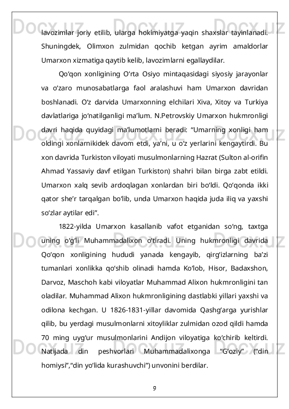 lavozimlar   joriy   etilib,   ularga   hokimiyatga   yaqin   shaxslar   tayinlanadi.
Shuningdek,   Olimxon   zulmidan   qochib   ketgan   ayrim   amaldorlar
Umarxon xizmatiga qaytib kelib, lavozimlarni egallaydilar.
Qo‘qon   xonligining   O‘rta   Osiyo   mintaqasidagi   siyosiy   jarayonlar
va   o‘zaro   munosabatlarga   faol   aralashuvi   ham   Umarxon   davridan
boshlanadi.   O‘z   darvida   Umarxonning   elchilari   Xiva,   Xitoy   va   Turkiya
davlatlariga   jo‘natilganligi   ma’lum.   N.Petrovskiy   Umarxon   hukmronligi
davri   haqida   quyidagi   ma’lumotlarni   beradi:   “Umarning   xonligi   ham
oldingi   xonlarnikidek   davom   etdi,   ya’ni,   u   o‘z   yerlarini   kengaytirdi.   Bu
xon davrida Turkiston viloyati musulmonlarning Hazrat (Sulton al-orifin
Ahmad   Yassaviy   davf   etilgan   Turkiston)   shahri   bilan   birga   zabt   etildi.
Umarxon   xalq   sevib   ardoqlagan   xonlardan   biri   bo‘ldi.   Qo‘qonda   ikki
qator   she’r   tarqalgan   bo‘lib,   unda   Umarxon   haqida   juda   iliq   va   yaxshi
so‘zlar aytilar edi”.
1822-yilda   Umarxon   kasallanib   vafot   etganidan   so‘ng,   taxtga
uning   o‘g‘li   Muhammadalixon   o‘tiradi.   Uning   hukmronligi   davrida
Qo‘qon   xonligining   hududi   yanada   kengayib,   qirg‘izlarning   ba’zi
tumanlari   xonlikka   qo‘shib   olinadi   hamda   Ko‘lob,   Hisor,   Badaxshon,
Darvoz,   Maschoh   kabi viloyatlar  Muhammad  Alixon  hukmronligini tan
oladilar. Muhammad Alixon hukmronligining dastlabki yillari yaxshi va
odilona   kechgan.   U   1826-1831-yillar   davomida   Qashg‘arga   yurishlar
qilib, bu yerdagi musulmonlarni xitoyliklar zulmidan ozod qildi hamda
70   ming   uyg‘ur   musulmonlarini   Andijon   viloyatiga   ko‘chirib   keltirdi.
Natijada   din   peshvorlari   Muhammadalixonga   “G‘oziy”   (“din
homiysi”,“din yo‘lida kurashuvchi”) unvonini berdilar.
9 