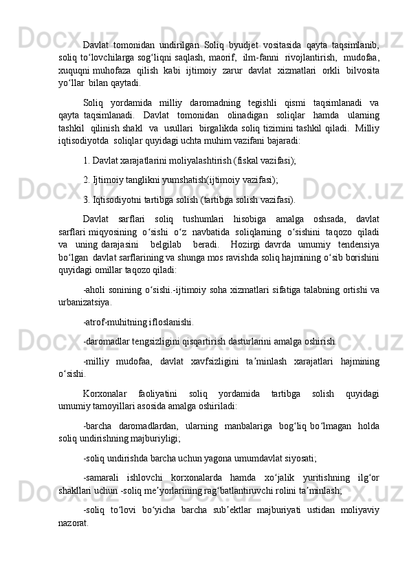 Davlat  tomonidan  undirilgan  Soliq  byudjet  vositasida  qayta  taqsimlanib,
soliq to lovchilarga sog liqni saqlash, maorif,   ilm-fanni   rivojlantirish,   mudofaa,ʻ ʻ
xuquqni muhofaza  qilish  kabi   ijtimoiy  zarur   davlat   xizmatlari  orkli   bilvosita
yo llar  bilan qaytadi.	
ʻ
Soliq   yordamida   milliy   daromadning   tegishli   qismi   taqsimlanadi   va
qayta   taqsimlanadi.     Davlat     tomonidan     olinadigan     soliqlar     hamda     ularning
tashkil   qilinish shakl   va   usullari   birgalikda soliq tizimini tashkil qiladi.   Milliy
iqtisodiyotda  soliqlar quyidagi uchta muhim vazifani bajaradi:
1. Davlat xarajatlarini moliyalashtirish (fiskal vazifasi);
2. Ijtimoiy tanglikni yumshatish(ijtimoiy vazifasi);
3. Iqtisodiyotni tartibga solish (tartibga solish vazifasi).
Davlat     sarflari     soliq     tushumlari     hisobiga     amalga     oshsada,     davlat
sarflari miqyosining   o sishi  o z  navbatida  soliqlarning  o sishini   taqozo   qiladi	
ʻ ʻ ʻ
va     uning   darajasini       belgilab       beradi.       Hozirgi   davrda     umumiy     tendensiya
bo lgan  davlat sarflarining va shunga mos ravishda soliq hajmining o sib borishini	
ʻ ʻ
quyidagi omillar taqozo qiladi:
-aholi sonining o sishi.-ijtimoiy soha xizmatlari sifatiga talabning ortishi va	
ʻ
urbanizatsiya.
-atrof-muhitning ifloslanishi.
-daromadlar tengsizligini qisqartirish dasturlarini amalga oshirish.
-milliy   mudofaa,   davlat   xavfsizligini   ta minlash   xarajatlari   hajmining	
ʼ
o sishi.	
ʻ
Korxonalar       faoliyatini       soliq       yordamida       tartibga       solish       quyidagi
umumiy tamoyillari asosida amalga oshiriladi:
-barcha     daromadlardan,     ularning    manbalariga    bog liq   bo lmagan     holda	
ʻ ʻ
soliq undirishning majburiyligi;
-soliq undirishda barcha uchun yagona umumdavlat siyosati;
-samarali     ishlovchi     korxonalarda     hamda     xo jalik     yuritishning     ilg or	
ʻ ʻ
shakllari uchun -soliq me yorlarining rag batlantiruvchi rolini ta minlash;	
ʼ ʻ ʼ
-soliq   to lovi   bo yicha   barcha   sub ektlar   majburiyati   ustidan   moliyaviy	
ʻ ʻ ʼ
nazorat. 