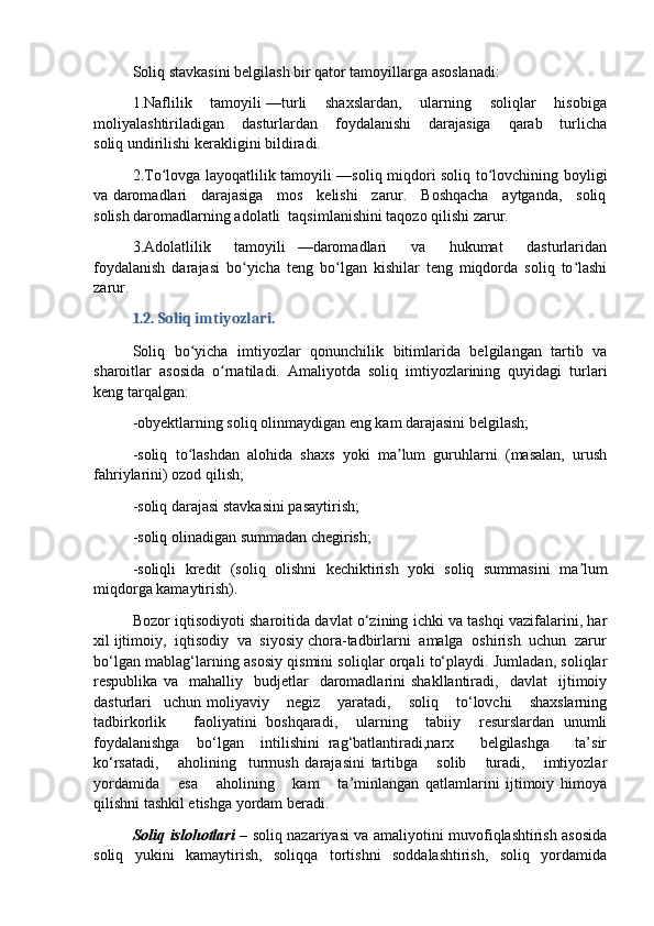 Soliq stavkasini belgilash bir qator tamoyillarga asoslanadi:
1.Naflilik    tamoyili —turli    shaxslardan,    ularning    soliqlar    hisobiga
moliyalashtiriladigan       dasturlardan       foydalanishi       darajasiga       qarab       turlicha
soliq undirilishi kerakligini bildiradi.
2.To lovga layoqatlilik tamoyili —soliq miqdori soliq to lovchining boyligiʻ ʻ
va daromadlari    darajasiga    mos    kelishi    zarur.    Boshqacha    aytganda,    soliq
solish daromadlarning adolatli  taqsimlanishini taqozo qilishi zarur.
3.Adolatlilik     tamoyili   —daromadlari     va     hukumat     dasturlaridan
foydalanish   darajasi   bo yicha   teng   bo lgan   kishilar   teng   miqdorda   soliq   to lashi	
ʻ ʻ ʻ
zarur.
1.2. Soliq imtiyozlari.  
Soliq   bo yicha   imtiyozlar   qonunchilik   bitimlarida   belgilangan   tartib   va	
ʻ
sharoitlar   asosida   o rnatiladi.   Amaliyotda   soliq   imtiyozlarining   quyidagi   turlari	
ʻ
keng tarqalgan:
-obyektlarning soliq olinmaydigan eng kam darajasini belgilash;
-soliq  to lashdan  alohida  shaxs  yoki  ma lum  guruhlarni  (masalan,  urush	
ʻ ʼ
fahriylarini) ozod qilish;
-soliq darajasi stavkasini pasaytirish;
-soliq olinadigan summadan chegirish;
-soliqli   kredit   (soliq   olishni   kechiktirish   yoki   soliq   summasini   ma lum	
ʼ
miqdorga kamaytirish). 
Bozor iqtisodiyoti sharoitida davlat o‘zining ichki va tashqi vazifalarini, har
xil ijtimoiy,  iqtisodiy  va  siyosiy chora-tadbirlarni  amalga  oshirish  uchun  zarur
bo‘lgan mablag‘larning asosiy qismini soliqlar orqali to‘playdi. Jumladan, soliqlar
respublika   va    mahalliy    budjetlar     daromadlarini   shakllantiradi,     davlat     ijtimoiy
dasturlari     uchun   moliyaviy       negiz       yaratadi,       soliq       to‘lovchi       shaxslarning
tadbirkorlik       faoliyatini   boshqaradi,     ularning     tabiiy     resurslardan   unumli
foydalanishga     bo‘lgan     intilishini   rag‘batlantiradi,narx       belgilashga       ta’sir
ko‘rsatadi,       aholining     turmush   darajasini   tartibga       solib       turadi,       imtiyozlar
yordamida       esa       aholining       kam       ta’minlangan   qatlamlarini   ijtimoiy   himoya
qilishni tashkil etishga yordam beradi.
Soliq islohotlari   – soliq nazariyasi va amaliyotini muvofiqlashtirish asosida
soliq   yukini   kamaytirish,   soliqqa   tortishni   soddalashtirish,   soliq   yordamida 