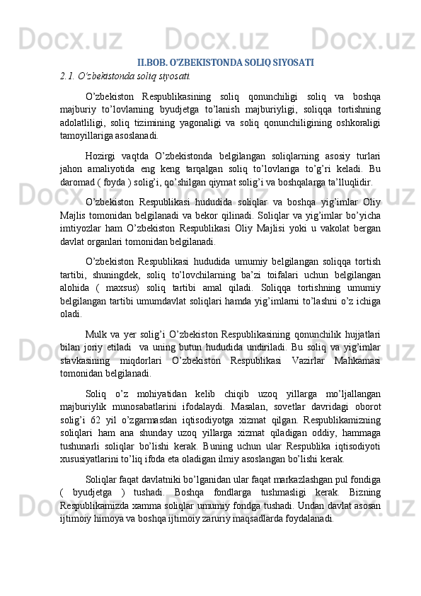 II.BOB. O’ZBEKISTONDA SOLIQ SIYOSATI
2.1. O’zbekistonda soliq siyosati.
O’zbekiston   Respublikasining   soliq   qonunchiligi   soliq   va   boshqa
majburiy   to’lovlarning   byudjetga   to’lanish   majburiyligi,   soliqqa   tortishning
adolatliligi,   soliq   tizimining   yagonaligi   va   soliq   qonunchiligining   oshkoraligi
tamoyillariga asoslanadi.
Hozirgi   vaqtda   O’zbekistonda   belgilangan   soliqlarning   asosiy   turlari
jahon   amaliyotida   eng   keng   tarqalgan   soliq   to’lovlariga   to’g’ri   keladi.   Bu
daromad ( foyda ) solig’i, qo’shilgan qiymat solig’i va boshqalarga ta’lluqlidir. 
O’zbekiston   Respublikasi   hududida   soliqlar   va   boshqa   yig’imlar   Oliy
Majlis   tomonidan   belgilanadi   va   bekor   qilinadi.   Soliqlar   va   yig’imlar   bo’yicha
imtiyozlar   ham   O’zbekiston   Respublikasi   Oliy   Majlisi   yoki   u   vakolat   bergan
davlat organlari tomonidan belgilanadi.
O’zbekiston   Respublikasi   hududida   umumiy   belgilangan   soliqqa   tortish
tartibi,   shuningdek,   soliq   to’lovchilarning   ba’zi   toifalari   uchun   belgilangan
alohida   (   maxsus)   soliq   tartibi   amal   qiladi.   Soliqqa   tortishning   umumiy
belgilangan tartibi umumdavlat soliqlari hamda yig’imlarni to’lashni  o’z ichiga
oladi. 
Mulk   va   yer   solig’i   O’zbekiston   Respublikasining   qonunchilik   hujjatlari
bilan   joriy   etiladi     va   uning   butun   hududida   undiriladi.   Bu   soliq   va   yig’imlar
stavkasining   miqdorlari   O’zbekiston   Respublikasi   Vazirlar   Mahkamasi
tomonidan belgilanadi.
Soliq   o’z   mohiyatidan   kelib   chiqib   uzoq   yillarga   mo’ljallangan
majburiylik   munosabatlarini   ifodalaydi.   Masalan,   sovetlar   davridagi   oborot
solig’i   62   yil   o’zgarmasdan   iqtisodiyotga   xizmat   qilgan.   Respublikamizning
soliqlari   ham   ana   shunday   uzoq   yillarga   xizmat   qiladigan   oddiy,   hammaga
tushunarli   soliqlar   bo’lishi   kerak.   Buning   uchun   ular   Respublika   iqtisodiyoti
xususiyatlarini to’liq ifoda eta oladigan ilmiy asoslangan bo’lishi kerak. 
Soliqlar faqat davlatniki bo’lganidan ular faqat markazlashgan pul fondiga
(   byudjetga   )   tushadi.   Boshqa   fondlarga   tushmasligi   kerak.   Bizning
Respublikamizda xamma soliqlar umumiy fondga tushadi. Undan davlat asosan
ijtimoiy himoya va boshqa ijtimoiy zaruriy maqsadlarda foydalanadi. 