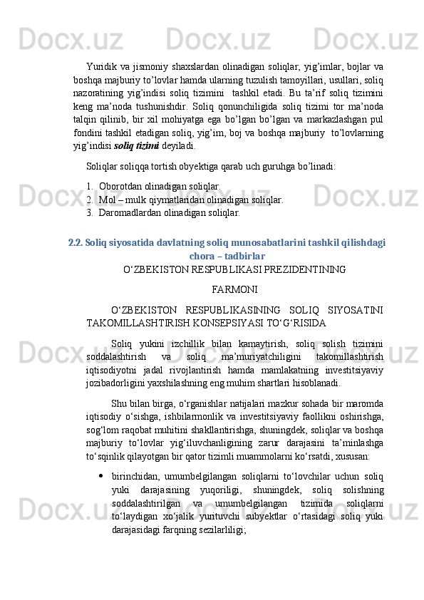 Yuridik  va  jismoniy   shaxslardan   olinadigan   soliqlar,  yig’imlar,  bojlar  va
boshqa majburiy to’lovlar hamda ularning tuzulish tamoyillari, usullari, soliq
nazoratining   yig’indisi   soliq   tizimini     tashkil   etadi.   Bu   ta’rif   soliq   tizimini
keng   ma’noda   tushunishdir.   Soliq   qonunchiligida   soliq   tizimi   tor   ma’noda
talqin   qilinib,   bir   xil   mohiyatga   ega   bo’lgan   bo’lgan   va   markazlashgan   pul
fondini tashkil etadigan soliq, yig’im, boj va boshqa majburiy   to’lovlarning
yig’indisi  soliq tizimi  deyiladi.  
  Soliqlar soliqqa tortish obyektiga qarab uch guruhga bo’linadi: 
1. Oborotdan olinadigan soliqlar.
2. Mol – mulk qiymatlaridan olinadigan soliqlar.
3. Daromadlardan olinadigan soliqlar.
2.2. Soliq siyosatida davlatning soliq munosabatlarini tashkil qilishdagi
chora – tadbirlar
O‘ZBEKISTON RESPUBLIKASI PREZIDENTINING
FARMONI
O‘ZBEKISTON   RESPUBLIKASINING   SOLIQ   SIYOSATINI
TAKOMILLASHTIRISH KONSEPSIYASI TO‘G‘RISIDA
Soliq   yukini   izchillik   bilan   kamaytirish,   soliq   solish   tizimini
soddalashtirish   va   soliq   ma’muriyatchiligini   takomillashtirish
iqtisodiyotni   jadal   rivojlantirish   hamda   mamlakatning   investitsiyaviy
jozibadorligini yaxshilashning eng muhim shartlari hisoblanadi.
Shu bilan birga, o‘rganishlar natijalari mazkur sohada bir maromda
iqtisodiy   o‘sishga,   ishbilarmonlik   va   investitsiyaviy   faollikni   oshirishga,
sog‘lom raqobat muhitini shakllantirishga, shuningdek, soliqlar va boshqa
majburiy   to‘lovlar   yig‘iluvchanligining   zarur   darajasini   ta’minlashga
to‘sqinlik qilayotgan bir qator tizimli muammolarni ko‘rsatdi, xususan:
 birinchidan,   umumbelgilangan   soliqlarni   to‘lovchilar   uchun   soliq
yuki   darajasining   yuqoriligi,   shuningdek,   soliq   solishning
soddalashtirilgan   va   umumbelgilangan   tizimida   soliqlarni
to‘laydigan   xo‘jalik   yurituvchi   subyektlar   o‘rtasidagi   soliq   yuki
darajasidagi farqning sezilarliligi; 