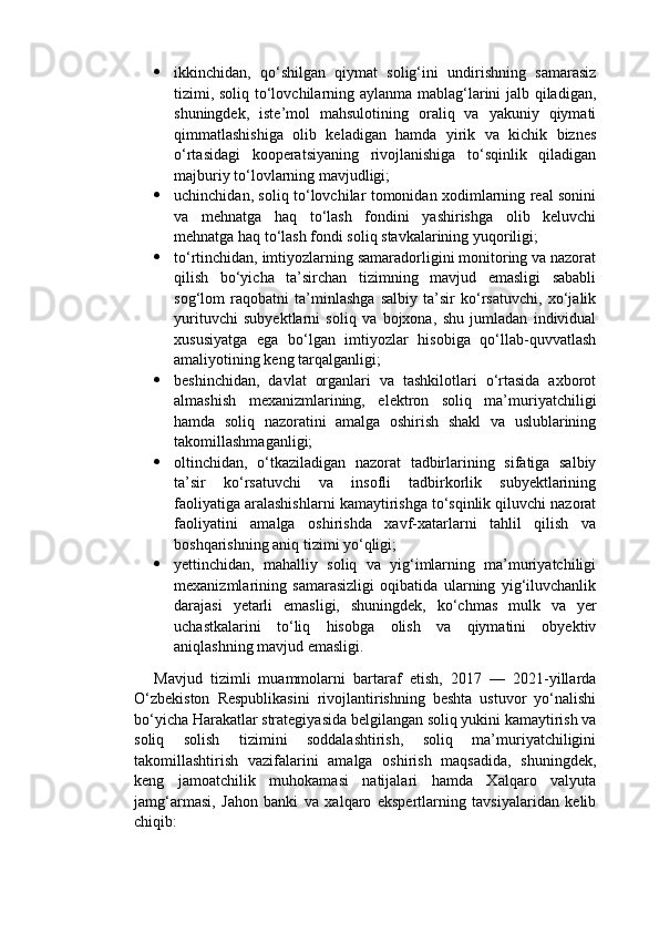  ikkinchidan,   qo‘shilgan   qiymat   solig‘ini   undirishning   samarasiz
tizimi, soliq to‘lovchilarning aylanma mablag‘larini jalb qiladigan,
shuningdek,   iste’mol   mahsulotining   oraliq   va   yakuniy   qiymati
qimmatlashishiga   olib   keladigan   hamda   yirik   va   kichik   biznes
o‘rtasidagi   kooperatsiyaning   rivojlanishiga   to‘sqinlik   qiladigan
majburiy to‘lovlarning mavjudligi;
 uchinchidan, soliq to‘lovchilar tomonidan xodimlarning real sonini
va   mehnatga   haq   to‘lash   fondini   yashirishga   olib   keluvchi
mehnatga haq to‘lash fondi soliq stavkalarining yuqoriligi;
 to‘rtinchidan, imtiyozlarning samaradorligini monitoring va nazorat
qilish   bo‘yicha   ta’sirchan   tizimning   mavjud   emasligi   sababli
sog‘lom   raqobatni   ta’minlashga   salbiy   ta’sir   ko‘rsatuvchi,   xo‘jalik
yurituvchi   subyektlarni   soliq   va   bojxona,   shu   jumladan   individual
xususiyatga   ega   bo‘lgan   imtiyozlar   hisobiga   qo‘llab-quvvatlash
amaliyotining keng tarqalganligi;
 beshinchidan,   davlat   organlari   va   tashkilotlari   o‘rtasida   axborot
almashish   mexanizmlarining,   elektron   soliq   ma’muriyatchiligi
hamda   soliq   nazoratini   amalga   oshirish   shakl   va   uslublarining
takomillashmaganligi;
 oltinchidan,   o‘tkaziladigan   nazorat   tadbirlarining   sifatiga   salbiy
ta’sir   ko‘rsatuvchi   va   insofli   tadbirkorlik   subyektlarining
faoliyatiga aralashishlarni kamaytirishga to‘sqinlik qiluvchi nazorat
faoliyatini   amalga   oshirishda   xavf-xatarlarni   tahlil   qilish   va
boshqarishning aniq tizimi yo‘qligi;
 yettinchidan,   mahalliy   soliq   va   yig‘imlarning   ma’muriyatchiligi
mexanizmlarining   samarasizligi   oqibatida   ularning   yig‘iluvchanlik
darajasi   yetarli   emasligi,   shuningdek,   ko‘chmas   mulk   va   yer
uchastkalarini   to‘liq   hisobga   olish   va   qiymatini   obyektiv
aniqlashning mavjud emasligi.
Mavjud   tizimli   muammolarni   bartaraf   etish,   2017   —   2021-yillarda
O‘zbekiston   Respublikasini   rivojlantirishning   beshta   ustuvor   yo‘nalishi
bo‘yicha Harakatlar strategiyasida belgilangan soliq yukini kamaytirish va
soliq   solish   tizimini   soddalashtirish,   soliq   ma’muriyatchiligini
takomillashtirish   vazifalarini   amalga   oshirish   maqsadida,   shuningdek,
keng   jamoatchilik   muhokamasi   natijalari   hamda   Xalqaro   valyuta
jamg‘armasi,   Jahon   banki   va   xalqaro   ekspertlarning   tavsiyalaridan   kelib
chiqib: 