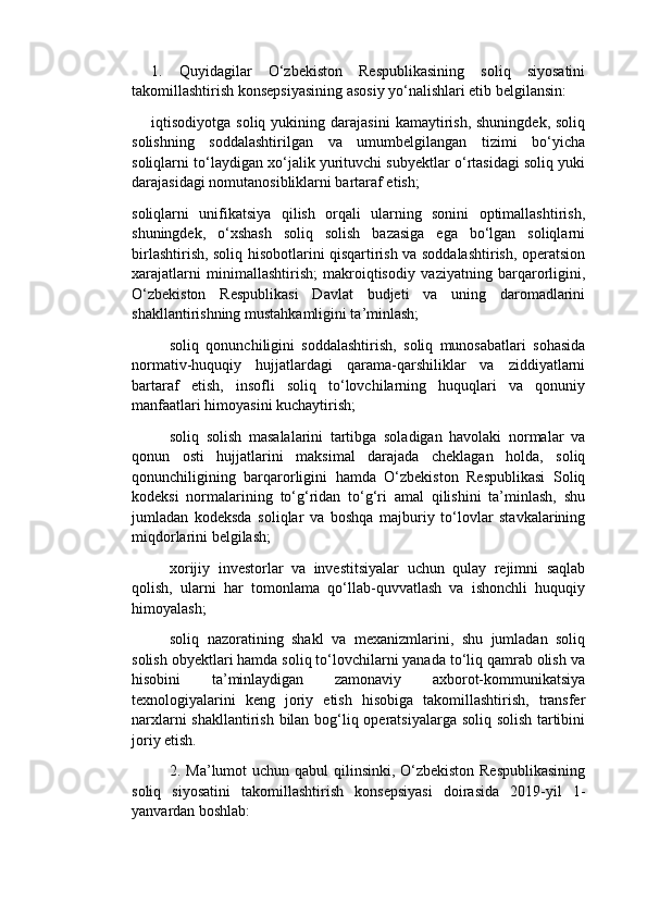 1.   Quyidagilar   O‘zbekiston   Respublikasining   soliq   siyosatini
takomillashtirish konsepsiyasining asosiy yo‘nalishlari etib belgilansin:
iqtisodiyotga  soliq  yukining  darajasini   kamaytirish,   shuningdek,  soliq
solishning   soddalashtirilgan   va   umumbelgilangan   tizimi   bo‘yicha
soliqlarni to‘laydigan xo‘jalik yurituvchi subyektlar o‘rtasidagi soliq yuki
darajasidagi nomutanosibliklarni bartaraf etish;
soliqlarni   unifikatsiya   qilish   orqali   ularning   sonini   optimallashtirish,
shuningdek,   o‘xshash   soliq   solish   bazasiga   ega   bo‘lgan   soliqlarni
birlashtirish, soliq hisobotlarini qisqartirish va soddalashtirish, operatsion
xarajatlarni   minimallashtirish;   makroiqtisodiy   vaziyatning   barqarorligini,
O‘zbekiston   Respublikasi   Davlat   budjeti   va   uning   daromadlarini
shakllantirishning mustahkamligini ta’minlash;
soliq   qonunchiligini   soddalashtirish,   soliq   munosabatlari   sohasida
normativ-huquqiy   hujjatlardagi   qarama-qarshiliklar   va   ziddiyatlarni
bartaraf   etish,   insofli   soliq   to‘lovchilarning   huquqlari   va   qonuniy
manfaatlari himoyasini kuchaytirish;
soliq   solish   masalalarini   tartibga   soladigan   havolaki   normalar   va
qonun   osti   hujjatlarini   maksimal   darajada   cheklagan   holda,   soliq
qonunchiligining   barqarorligini   hamda   O‘zbekiston   Respublikasi   Soliq
kodeksi   normalarining   to‘g‘ridan   to‘g‘ri   amal   qilishini   ta’minlash,   shu
jumladan   kodeksda   soliqlar   va   boshqa   majburiy   to‘lovlar   stavkalarining
miqdorlarini belgilash;
xorijiy   investorlar   va   investitsiyalar   uchun   qulay   rejimni   saqlab
qolish,   ularni   har   tomonlama   qo‘llab-quvvatlash   va   ishonchli   huquqiy
himoyalash;
soliq   nazoratining   shakl   va   mexanizmlarini,   shu   jumladan   soliq
solish obyektlari hamda soliq to‘lovchilarni yanada to‘liq qamrab olish va
hisobini   ta’minlaydigan   zamonaviy   axborot-kommunikatsiya
texnologiyalarini   keng   joriy   etish   hisobiga   takomillashtirish,   transfer
narxlarni shakllantirish bilan bog‘liq operatsiyalarga soliq solish tartibini
joriy etish.
2. Ma’lumot uchun qabul  qilinsinki, O‘zbekiston Respublikasining
soliq   siyosatini   takomillashtirish   konsepsiyasi   doirasida   2019-yil   1-
yanvardan boshlab: 