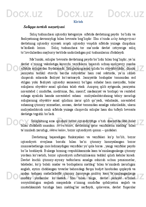 Kirish
    Soliqqa tortish nazariyasi .
Soliq tushunchasi iqtisodiy kategoriya  sifatida davlatning paydo  bo’lishi va
faoliyatining davomiyligi bilan bevosita bog’liqdir. Shu o’rinda   soliq kategoriyasi
davlatning   iqtisodiy   siyosati   orqali   iqtisodiy   voqelik   sifatida   yuzaga   chiqishini
ta’kidlash   lozim.     Soliq   tushunchasi   tor   ma’noda   davlat   ixtiyoriga   soliq
to’lovchilardan majburiy tartibda undiriladigan pul tushumlarini ifodalaydi.
Ma’lumki, soliqlar bevosita davlatning paydo bo’lishi bilan bog’liqdir, ya’ni
davlat   o’zining   vakolatiga   kiruvchi   vazifalarni   bajarish   uchun   moliyaviy   manba
sifatida soliqlardan foydalanadi. Soliqlarning amal qilishi bu obyektivlikdir, chunki
jamiyatni   tashkil   etuvchi   barcha   subyektlar   ham   real   sektorda,   ya’ni   ishlab
chiqarish   sohasida   faoliyat   ko’rsatmaydi.   Jamiyatda   boshqalar   tomonidan   rad
etilgan   yoki   faoliyati   iqtisodiy   samarasiz   bo’lgan   sohalar   ham   mavjudki,   bular
soliqlarni   obyektiv   amal   qilishini   talab   etadi.   Aniqroq   qilib   aytganda,   jamiyatni
norentabel   (   mudofaa,   meditsina,   fan,   maorif,   madaniyat   va   boshqa)   va   rentabel
sohaga   ajralishi   hamda   norentabel   sohani     moliyalashtirishning   tabiiy   zarurligi
soliqlarning   obyektiv   amal   qilishini   zarur   qilib   qo’yadi,   vaholanki,   norentabel
sohaning ijtimoiy xizmatlari, asosan, davlat tomonidan amalga oshiriladiki, ularni
moliyalashtirish   usuli   sifatida   yuzaga   chiquvchi   soliqlar   ham   shu   tufayli   bevosita
davlatga tegishli bo’ladi. 
  Soliqlarning   ama   qilishini   bozor   iqtisodiyotiga   o’tish   sharoitida   ikki   holat
bilan   ifodalash   mumkin:   birinchidan ,   davlatning   qator   vazifalarini   mablag’   bilan
ta’minlash zarurligi,  ikkinchidan , bozor iqtisodiyoti qonun – qoidalari. 
  Davlatning   bajaradigan   funksiyalari   va   vazifalari   ko’p   bo’lib,   bozor
iqtisodiyoti   rivojlana   borishi   bilan   ba’zi   ijtimoiy   himoyalangan   bozor
munosabatlariga mos kelmaydigan vazofalar yo’qola borsa , yangi vazifalar paydo
bo’la boshlaydi.   Bularga bizning respublikamizda kam ta’minlanganlarga ijtimoiy
yordam  ko‘rsatish, bozor  iqtisodiyoti  infratuzilmasini  tashkil  qilish kabilar  kiradi.
Davlat   kuchli   ijtimoiy-siyosiy   tadbirlarni   amalga   oshirish   uchun   pensionerlar,
talabalar,   ko‘p   bolali   onalar   va   boshqalarni   mablag‘   bilan   ta’minlash   zarurligini
anglab, ayrim cheklangan tovarlar bahosidagi farqni budjet hisobidan qoplaydi va
undan   tashqari   mahallalarda   ijtimoiy   himoyaga   muhtoj   kam   ta’minlanganlarga
moddiy   yordamlar   ko‘rsatadi.   Shu   bilan   birga,   davlat   jamiyat   a’zolari
osoyishtaligini   saqlash   maqsadida   o‘zining   mudofaa   qobiliyatini   saqlab   va
mustahkamlab   turishga   ham   mablag‘lar   sarflaydi,   qolaversa,   davlat   fuqarolar 