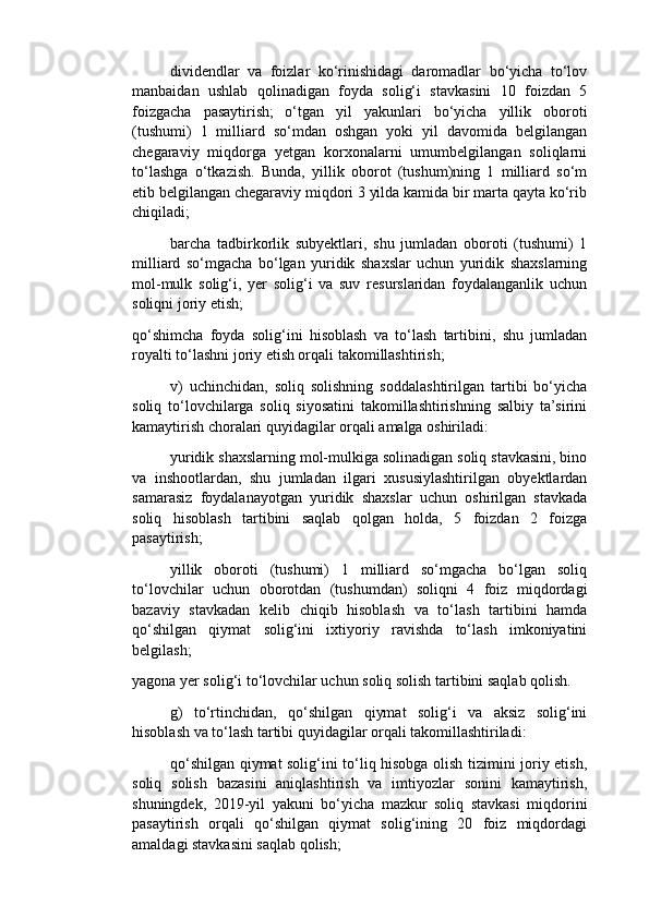 dividendlar   va   foizlar   ko‘rinishidagi   daromadlar   bo‘yicha   to‘lov
manbaidan   ushlab   qolinadigan   foyda   solig‘i   stavkasini   10   foizdan   5
foizgacha   pasaytirish;   o‘tgan   yil   yakunlari   bo‘yicha   yillik   oboroti
(tushumi)   1   milliard   so‘mdan   oshgan   yoki   yil   davomida   belgilangan
chegaraviy   miqdorga   yetgan   korxonalarni   umumbelgilangan   soliqlarni
to‘lashga   o‘tkazish.   Bunda,   yillik   oborot   (tushum)ning   1   milliard   so‘m
etib belgilangan chegaraviy miqdori 3 yilda kamida bir marta qayta ko‘rib
chiqiladi;
barcha   tadbirkorlik   subyektlari,   shu   jumladan   oboroti   (tushumi)   1
milliard   so‘mgacha   bo‘lgan   yuridik   shaxslar   uchun   yuridik   shaxslarning
mol-mulk   solig‘i,   yer   solig‘i   va   suv   resurslaridan   foydalanganlik   uchun
soliqni joriy etish;
qo‘shimcha   foyda   solig‘ini   hisoblash   va   to‘lash   tartibini,   shu   jumladan
royalti to‘lashni joriy etish orqali takomillashtirish;
v)   uchinchidan,   soliq   solishning   soddalashtirilgan   tartibi   bo‘yicha
soliq   to‘lovchilarga   soliq   siyosatini   takomillashtirishning   salbiy   ta’sirini
kamaytirish choralari quyidagilar orqali amalga oshiriladi:
yuridik shaxslarning mol-mulkiga solinadigan soliq stavkasini, bino
va   inshootlardan,   shu   jumladan   ilgari   xususiylashtirilgan   obyektlardan
samarasiz   foydalanayotgan   yuridik   shaxslar   uchun   oshirilgan   stavkada
soliq   hisoblash   tartibini   saqlab   qolgan   holda,   5   foizdan   2   foizga
pasaytirish;
yillik   oboroti   (tushumi)   1   milliard   so‘mgacha   bo‘lgan   soliq
to‘lovchilar   uchun   oborotdan   (tushumdan)   soliqni   4   foiz   miqdordagi
bazaviy   stavkadan   kelib   chiqib   hisoblash   va   to‘lash   tartibini   hamda
qo‘shilgan   qiymat   solig‘ini   ixtiyoriy   ravishda   to‘lash   imkoniyatini
belgilash;
yagona yer solig‘i to‘lovchilar uchun soliq solish tartibini saqlab qolish.
g)   to‘rtinchidan,   qo‘shilgan   qiymat   solig‘i   va   aksiz   solig‘ini
hisoblash va to‘lash tartibi quyidagilar orqali takomillashtiriladi:
qo‘shilgan qiymat solig‘ini to‘liq hisobga olish tizimini joriy etish,
soliq   solish   bazasini   aniqlashtirish   va   imtiyozlar   sonini   kamaytirish,
shuningdek,   2019-yil   yakuni   bo‘yicha   mazkur   soliq   stavkasi   miqdorini
pasaytirish   orqali   qo‘shilgan   qiymat   solig‘ining   20   foiz   miqdordagi
amaldagi stavkasini saqlab qolish; 