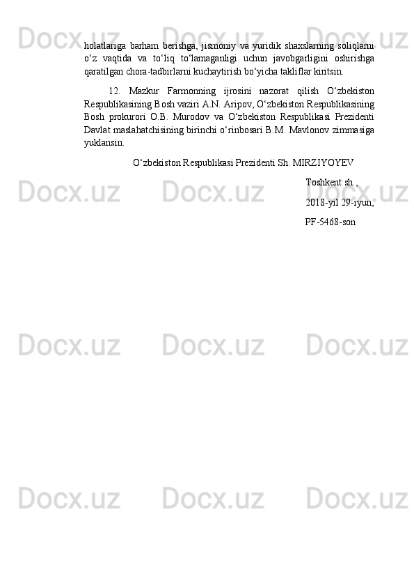 holatlariga   barham   berishga,   jismoniy   va   yuridik   shaxslarning   soliqlarni
o‘z   vaqtida   va   to‘liq   to‘lamaganligi   uchun   javobgarligini   oshirishga
qaratilgan chora-tadbirlarni kuchaytirish bo‘yicha takliflar kiritsin.
12.   Mazkur   Farmonning   ijrosini   nazorat   qilish   O‘zbekiston
Respublikasining Bosh vaziri A.N. Aripov, O‘zbekiston Respublikasining
Bosh   prokurori   O.B.   Murodov   va   O‘zbekiston   Respublikasi   Prezidenti
Davlat maslahatchisining birinchi o‘rinbosari B.M. Mavlonov zimmasiga
yuklansin.
O‘zbekiston Respublikasi Prezidenti Sh. MIRZIYOYEV
Toshkent sh.,
2018-yil 29-iyun,
PF-5468-son 