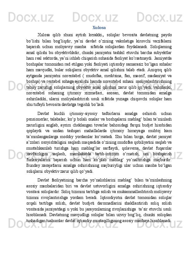 Xulosa
Xulosa   qilib   shuni   aytish   kerakki ,   soliqlar   bevosita   davlatning   paydo
bo’lishi   bilan   bog’liqdir,   ya’ni   davlat   o’zining   vakolatiga   kiruvchi   vazifalarni
bajarish   uchun   moliyaviy   manba     sifatida   soliqlardan   foydalanadi.   Soliqlarning
amal qilishi  bu obyektivlikdir, chunki  jamiyatni  tashkil  etuvchi  barcha subyektlar
ham real sektorda, ya’ni ishlab chiqarish sohasida faoliyat ko’rsatmaydi. Jamiyatda
boshqalar tomonidan rad etilgan yoki faoliyati iqtisodiy samarasiz bo’lgan sohalar
ham   mavjudki,   bular   soliqlarni   obyektiv   amal   qilishini   talab   etadi.   Aniqroq   qilib
aytganda   jamiyatni   norentabel   (   mudofaa,   meditsina,   fan,   maorif,   madaniyat   va
boshqa) va rentabel sohaga ajralishi hamda norentabel sohani  moliyalashtirishning
tabiiy zarurligi soliqlarning obyektiv amal qilishini zarur qilib qo’yadi, vaholanki,
norentabel   sohaning   ijtimoiy   xizmatlari,   asosan,   davlat   tomonidan   amalga
oshiriladiki,   ularni   moliyalashtirish   usuli   sifatida   yuzaga   chiquvchi   soliqlar   ham
shu tufayli bevosita davlatga tegishli bo’ladi. 
Davlat   kuchli   ijtimoiy-siyosiy   tadbirlarni   amalga   oshirish   uchun
pensionerlar, talabalar, ko‘p bolali onalar va boshqalarni mablag‘ bilan ta’minlash
zarurligini   anglab,   ayrim   cheklangan   tovarlar   bahosidagi   farqni   budjet   hisobidan
qoplaydi   va   undan   tashqari   mahallalarda   ijtimoiy   himoyaga   muhtoj   kam
ta’minlanganlarga   moddiy   yordamlar   ko‘rsatadi.   Shu   bilan   birga,   davlat   jamiyat
a’zolari osoyishtaligini saqlash maqsadida o‘zining mudofaa qobiliyatini saqlab va
mustahkamlab   turishga   ham   mablag‘lar   sarflaydi,   qolaversa,   davlat   fuqarolar
xavfsizligini   saqlash,   mamlakatda   tartib-intizom   o‘rnatish,   uni   boshqarish
funksiyalarini   bajarish   uchun   ham   ko‘plab   mablag‘   yo‘naltirishga   majburdir.
Bunday   xarajatlarni   amalga   oshirishning   majburiyligi   ular   uchun   manba   bo‘lgan
soliqlarni obyektiv zarur qilib qo‘yadi. 
Davlat   faoliyatining   barcha   yo‘nalishlarini   mablag‘   bilan   ta’minlashning
asosiy   manbalaridan   biri   va   davlat   ustuvorligini   amalga   oshirishning   iqtisodiy
vositasi soliqlardir. Soliq tizimini tartibga solish va mukammallashtirish moliyaviy
tizimni   rivojlantirishga   yordam   beradi.   Iqtisodiyotni   davlat   tomonidan   soliqlar
orqali   tartibga   solish,   davlat   budjeti   daromadlarini   shakllantirish   soliq   solish
vositasida jamiyatdagi u yoki bu jarayonlarning rivojlanishiga   ta’sir etuvchi usuli
hisoblanadi.   Davlatning   mavjudligi   soliqlar   bilan   uzviy   bog‘liq,   chunki   soliqdan
tushadigan tushumlar davlat iqtisodiy mustaqilligining asosiy manbayi hisoblanadi. 