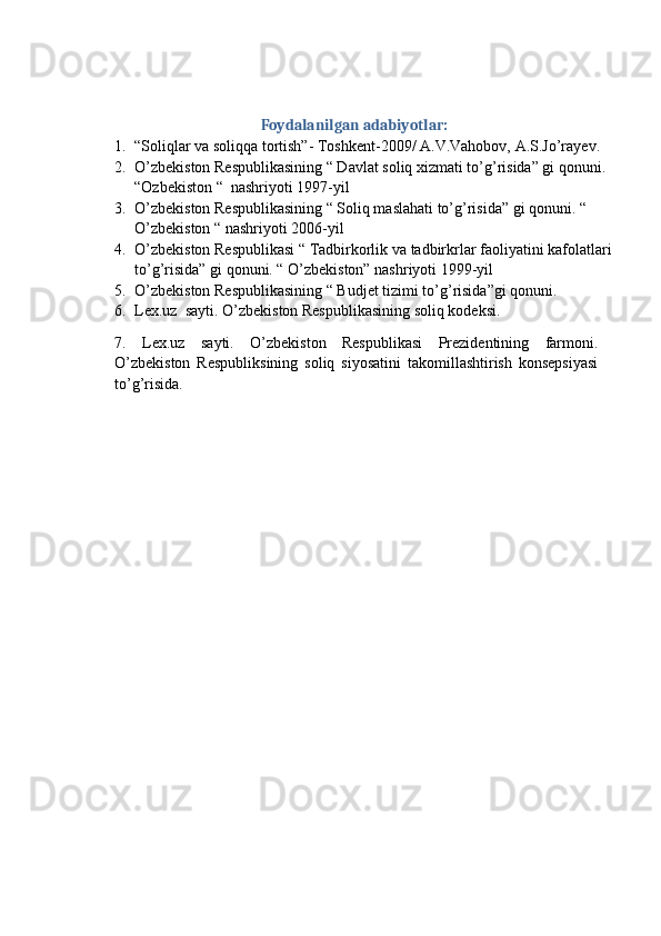 Foydalanilgan adabiyotlar:
1. “Soliqlar va soliqqa tortish”- Toshkent-2009/ A.V.Vahobov, A.S.Jo’rayev.
2. O’zbekiston Respublikasining “ Davlat soliq xizmati to’g’risida” gi qonuni. 
“Ozbekiston “  nashriyoti 1997-yil
3. O’zbekiston Respublikasining “ Soliq maslahati to’g’risida” gi qonuni. “ 
O’zbekiston “ nashriyoti 2006-yil
4. O’zbekiston Respublikasi “ Tadbirkorlik va tadbirkrlar faoliyatini kafolatlari
to’g’risida” gi qonuni. “ O’zbekiston” nashriyoti 1999-yil
5. O’zbekiston Respublikasining “ Budjet tizimi to’g’risida”gi qonuni.
6. Lex.uz  sayti. O’zbekiston Respublikasining soliq kodeksi.
7.   Lex.uz   sayti.   O’zbekiston   Respublikasi   Prezidentining   farmoni.
O’zbekiston   Respubliksining   soliq   siyosatini   takomillashtirish   konsepsiyasi
to’g’risida.  