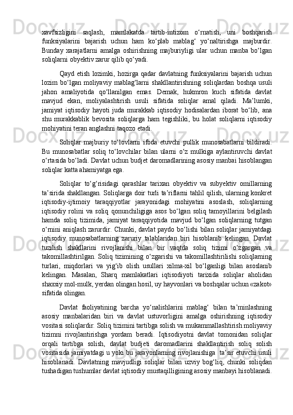 xavfsizligini   saqlash,   mamlakatda   tartib-intizom   o‘rnatish,   uni   boshqarish
funksiyalarini   bajarish   uchun   ham   ko‘plab   mablag‘   yo‘naltirishga   majburdir.
Bunday   xarajatlarni   amalga   oshirishning   majburiyligi   ular   uchun   manba   bo‘lgan
soliqlarni obyektiv zarur qilib qo‘yadi. 
Qayd   etish   lozimki,   hozirga   qadar   davlatning   funksiyalarini   bajarish   uchun
lozim   bo‘lgan  moliyaviy   mablag‘larni   shakllantirishning  soliqlardan   boshqa   usuli
jahon   amaliyotida   qo‘llanilgan   emas.   Demak,   hukmron   kuch   sifatida   davlat
mavjud   ekan,   moliyalashtirish   usuli   sifatida   soliqlar   amal   qiladi.   Ma’lumki,
jamiyat   iqtisodiy   hayoti   juda   murakkab   iqtisodiy   hodisalardan   iborat   bo‘lib,   ana
shu   murakkablik   bevosita   soliqlarga   ham   tegishliki,   bu   holat   soliqlarni   iqtisodiy
mohiyatini teran anglashni taqozo etadi.  
Soliqlar   majburiy   to‘lovlarni   ifoda   etuvchi   pullik   munosabatlarni   bildiradi.
Bu   munosabatlar   soliq   to‘lovchilar   bilan   ularni   o‘z   mulkiga   aylantiruvchi   davlat
o‘rtasida bo‘ladi. Davlat uchun budjet daromadlarining asosiy manbai hisoblangan
soliqlar katta ahamiyatga ega.  
Soliqlar   to‘g‘risidagi   qarashlar   tarixan   obyektiv   va   subyektiv   omillarning
ta’sirida shakllangan. Soliqlarga doir turli ta’riflarni tahlil qilish, ularning konkret
iqtisodiy-ijtimoiy   taraqqiyotlar   jarayonidagi   mohiyatini   asoslash,   soliqlarning
iqtisodiy   rolini   va   soliq   qonunchiligiga   asos   bo‘lgan   soliq   tamoyillarini   belgilash
hamda   soliq   tizimida,   jamiyat   taraqqiyotida   mavjud   bo‘lgan   soliqlarning   tutgan
o‘rnini aniqlash zarurdir. Chunki, davlat paydo bo‘lishi bilan soliqlar jamiyatdagi
iqtisodiy   munosabatlarning   zaruriy   talablaridan   biri   hisoblanib   kelingan.   Davlat
tuzilish   shakllarini   rivojlanishi   bilan   bir   vaqtda   soliq   tizimi   o‘zgargan   va
takomillashtirilgan.  Soliq tizimining o‘zgarishi  va takomillashtirilishi  soliqlarning
turlari,   miqdorlari   va   yig‘ib   olish   usullari   xilma-xil   bo‘lganligi   bilan   asoslanib
kelingan.   Masalan,   Sharq   mamlakatlari   iqtisodiyoti   tarixida   soliqlar   aholidan
shaxsiy mol-mulk, yerdan olingan hosil, uy hayvonlari va boshqalar uchun «zakot»
sifatida olingan. 
Davlat   faoliyatining   barcha   yo‘nalishlarini   mablag‘   bilan   ta’minlashning
asosiy   manbalaridan   biri   va   davlat   ustuvorligini   amalga   oshirishning   iqtisodiy
vositasi soliqlardir. Soliq tizimini tartibga solish va mukammallashtirish moliyaviy
tizimni   rivojlantirishga   yordam   beradi.   Iqtisodiyotni   davlat   tomonidan   soliqlar
orqali   tartibga   solish,   davlat   budjeti   daromadlarini   shakllantirish   soliq   solish
vositasida jamiyatdagi u yoki bu jarayonlarning rivojlanishiga   ta’sir etuvchi usuli
hisoblanadi.   Davlatning   mavjudligi   soliqlar   bilan   uzviy   bog‘liq,   chunki   soliqdan
tushadigan tushumlar davlat iqtisodiy mustaqilligining asosiy manbayi hisoblanadi. 