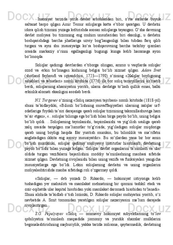   Insoniyat   tarixida   yirik   davlat   arboblaridan   biri,   o‘rta   asrlarda   buyuk
saltanat   barpo   qilgan   Amir   Temur   soliqlarga   katta   e’tibor   qaratgan.   U   davlatni
idora qilish tizimini yuzaga keltirishda asosan soliqlarga tayangan. O‘sha davrning
davlat   moliyasi   bu   tizimning   eng   muhim   unsurlaridan   biri   ekanligi,   u   davlatni
boshqarishdagi   barcha   jihatlariga   uzviy   bog‘langanligi   bilan   tubdan   farq   qilib
turgani   va   ayni   shu   xususiyatga   ko‘ra   boshqaruvning   barcha   tarkibiy   qismlari
orasida   markaziy   o‘rinni   egallaganligi   bugungi   kunga   kelib   hammaga   ayon
bo‘lmoqda.  
Soliqlar   qadimgi   davrlardan   e’tiborga   olingan,   ammo   u   vaqtlarda   soliqlar
ozod   va   erkin   bo‘lmagan   kishining   belgisi   bo‘lib   xizmat   qilgan.   Adam   Smit
(shotland   faylasufi   va   iqtisodchisi,   1723—1790)   o‘zining   «Xalqlar   boyligining
sabablari  va tabiatlari» nomli  kitobida (1776)  ilk bor soliq tamoyillarini  ko‘rsatib
berdi,   soliqlarning   ahamiyatini   yoritib,   ularni   davlatga   to‘lash   qullik   emas,   balki
erkinlik alomati ekanligini asoslab berdi. 
N.I. Turgenev  o‘zining «Soliq nazariyasi tajribasi» nomli kitobida (1818-yil)
shuni   ta’kidlaydiki,   «Bilimli   bo‘lishning   muvaffaqiyatlari   ularning   xalqlar   urf-
odatlariga foydali ta’siri darajasiga qarab soliqlar tizimining takomillashuviga ham
ta’sir etgan», «...soliqlar bilimga ega bo‘lish bilan birga paydo bo‘lib, uning belgisi
bo‘lib   qoldi.   ...Soliqlarning   tayinlanishi,   taqsimlanishi   va   yig‘ilish   usuliga   qarab
xalq   orasida   tarqalgan   ma’lumotlar   to‘g‘risida;   yig‘iladigan   soliqlar   miqdoriga
qarab   uning   boyligi   haqida   fikr   yuritish   mumkin,   bu   bilimlilik   va   ma’rifatni
anglatadigan   ikkita   eng   asosiy   xususiyatdir».   Bu   so‘zlardan   yana   bir   bor   amin
bo‘lish   mumkinki,   soliqlar   qadimiy   moliyaviy   institutlar   hisoblanib,   davlatning
paydo bo‘lishi  bilan yuzaga kelgan. Soliqlar davlat  organlarini  ta’minlash va ular
oldida   turgan   vazifalarni   bajarilishini   moddiy   ta’minlashning   manbasi   sifatida
xizmat qilgan. Davlatning rivojlanishi bilan uning vazifa va funksiyalari yangicha
xususiyatlarga   ega   bo‘ldi.   Lekin   soliqlarning   davlatni   va   uning   organlarini
moliyalashtirishda manba sifatidagi roli o‘zgarmay qoldi.  
«Soliqlar,   —   deb   yozadi   D.   Rikardo,   —   hokimiyat   ixtiyoriga   kelib
tushadigan   yer   mahsuloti   va   mamlakat   mehnatining   bir   qismini   tashkil   etadi   va
oxir-oqibatda ular kapital hisobidan yoki mamlakat daromadi hisobidan to‘lanadi».
Shuni alohida ta’kidlab o‘tish lozimki, D. Rikardo soliqlar mohiyatini yoritib, o‘z
navbatida   A.   Smit   tomonidan   yaratilgan   soliqlar   nazariyasini   ma’lum   darajada
rivojlantirgan. 
S.G.   Pepelyayev   «Soliq   —   ommaviy   hokimiyat   subyektlarining   to‘lov
qobiliyatini   ta’minlash   maqsadida   jismoniy   va   yuridik   shaxslar   mulklarini
begonalashtirishning majburiylik, yakka tarzda xolisona, qaytarmaslik, davlatning 