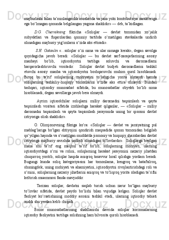 majburlashi bilan ta’minlanganlik asoslarida va jazo yoki kontributsiya xarakteriga
ega bo‘lmagan qonunda belgilangan yagona shaklidir» — deb, ta’kidlagan. 
D.G.   Chernikning   fikricha   «Soliqlar   —   davlat   tomonidan   xo‘jalik
subyektlari   va   fuqarolardan   qonuniy   tartibda   o‘rnatilgan   stavkalarda   undirib
olinadigan majburiy yig‘imlarni o‘zida aks ettiradi». 
  S.H.  Gataulin   «...soliqlar   o‘zi  nima  va   ular  nimaga  kerak»,  degan   savolga
quyidagicha   javob   beradi:   «Soliqlar   —   bu   davlat   sarf-xarajatlarining   asosiy
manbayi   bo‘lib,   iqtisodiyotni   tartibga   soluvchi   va   daromadlarni
barqarorlashtiruvchi   vositadir.     Soliqlar   davlat   budjeti   daromadlarini   tashkil
etuvchi   asosiy   manba   va   iqtisodiyotni   boshqaruvchi   muhim   qurol   hisoblanadi.
Biroq   bu   ta’rif   soliqlarning   mohiyatini   to‘laligicha   yorita   olmaydi   hamda
soliqlarning   tashkiliy-huquqiy   tomonlarini   o‘zida   aks   ettira   olmaydi.   Bundan
tashqari,   iqtisodiy   munosabat   sifatida,   bu   munosabatlar   obyekti   bo‘lib   nima
hisoblanadi, degan savollarga javob bera olmaydi. 
  Ayrim   iqtisodchilar   soliqlarni   milliy   daromadni   taqsimlash   va   qayta
taqsimlash   vositasi   sifatida   izohlashga   harakat   qilganlar,   —   «Soliqlar   –   milliy
daromadni   taqsimlash   va   qayta   taqsimlash   jarayonida   uning   bir   qismini   davlat
ixtiyoriga olish shaklidir».  
O.   Olimjonovning   fikriga   ko‘ra:   «Soliqlar   —   davlat   va   jamiyatning   pul
mablag‘lariga   bo‘lgan   ehtiyojini   qondirish   maqsadida   qonun   tomonidan   belgilab
qo‘yilgan hajmda va o‘rnatilgan muddatda jismoniy va huquqiy shaxslardan davlat
ixtiyoriga majburiy ravishda undirib olinadigan to‘lovlardir».   Soliqlarga berilgan
mana   shu   ta’rif   eng   maqbul   ta’rif   bo‘lib,   soliqlarning   mohiyati,   ularning
iqtisodiyotdagi   o‘rni   va   rolini,   soliqlarning   harakat   jarayonini   nazariy   jihatdan
chuqurroq   yoritib,   soliqlar   haqida   aniqroq   tasavvur   hosil   qilishga   yordam   beradi.
Bugungi   kunda   soliq   kategoriyasini   har   tomonlama,   kengroq   va   batafsilroq,
shuningdek, uning mohiyati va ahamiyatini, iqtisodiyotni rivojlantirishdagi roli va
o‘rnini, soliqlarning nazariy jihatlarini aniqroq va to‘liqroq yorita oladigan ta’rifni
keltirish muammosi fanda mavjuddir.
  Tarixan   soliqlar,   davlatni   saqlab   turish   uchun   zarur   bo‘lgan   majburiy
to‘lovlar   sifatida,   davlat   paydo   bo‘lishi   bilan   vujudga   kelgan.   Soliqlar   davlat
faoliyat   ko‘rsatishining   moddiy   asosini   tashkil   etadi,   ularning   iqtisodiy   tabiati
xuddi shu yerdan kelib chiqadi. 
Bozor   munosabatlarining   shakllanishi   davrida   soliqlar   korxonalarning
iqtisodiy faoliyatini tartibga solishning ham bilvosita quroli hisoblanadi.   